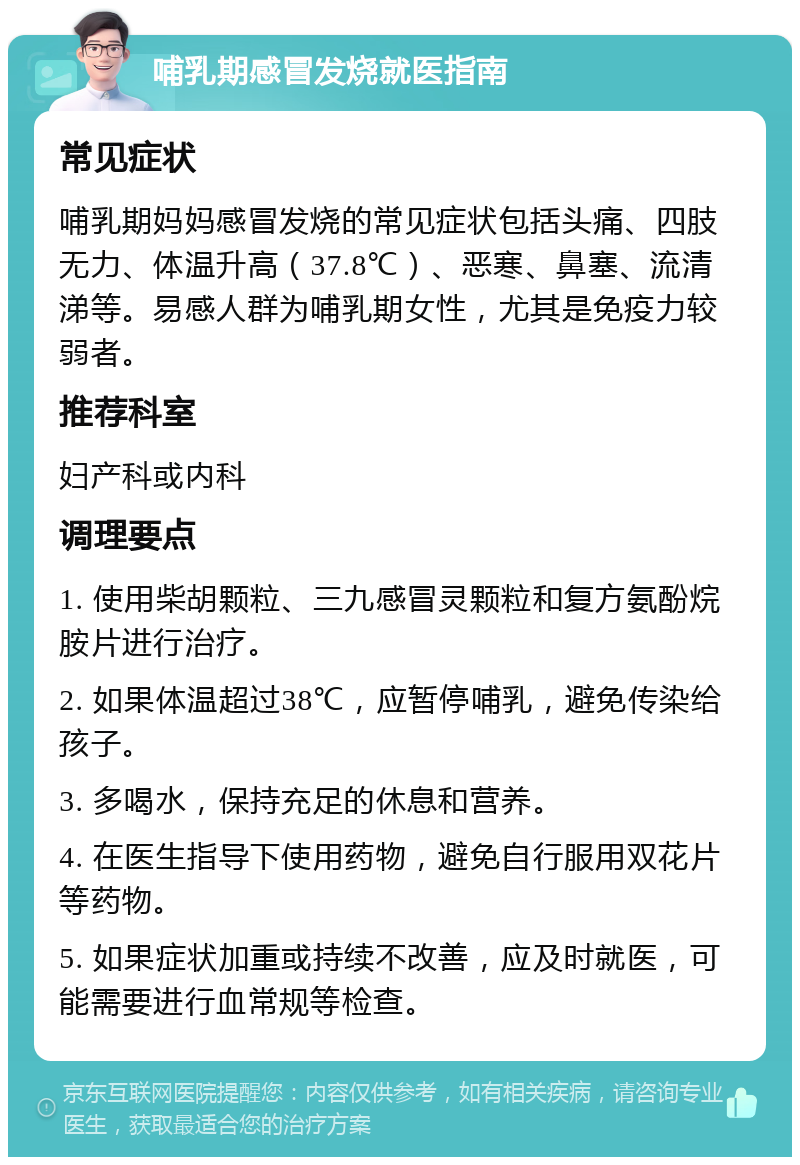 哺乳期感冒发烧就医指南 常见症状 哺乳期妈妈感冒发烧的常见症状包括头痛、四肢无力、体温升高（37.8℃）、恶寒、鼻塞、流清涕等。易感人群为哺乳期女性，尤其是免疫力较弱者。 推荐科室 妇产科或内科 调理要点 1. 使用柴胡颗粒、三九感冒灵颗粒和复方氨酚烷胺片进行治疗。 2. 如果体温超过38℃，应暂停哺乳，避免传染给孩子。 3. 多喝水，保持充足的休息和营养。 4. 在医生指导下使用药物，避免自行服用双花片等药物。 5. 如果症状加重或持续不改善，应及时就医，可能需要进行血常规等检查。