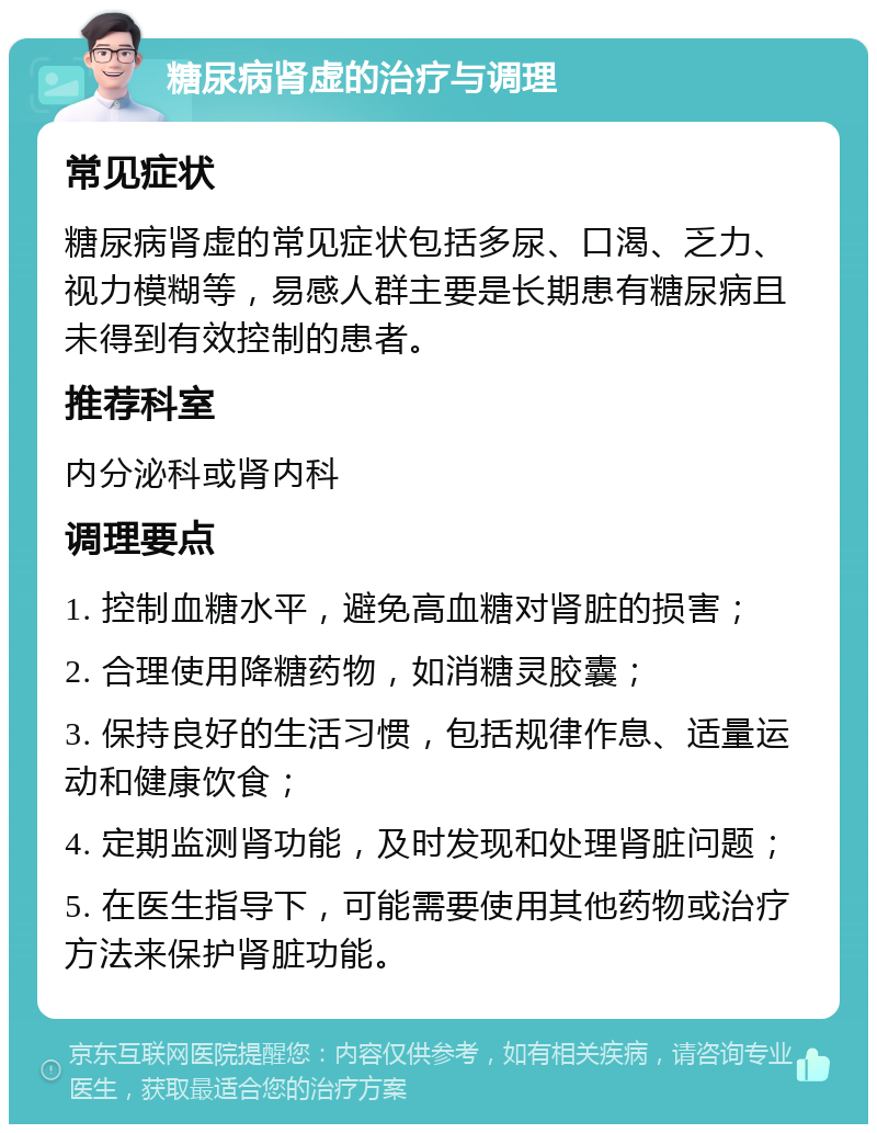 糖尿病肾虚的治疗与调理 常见症状 糖尿病肾虚的常见症状包括多尿、口渴、乏力、视力模糊等，易感人群主要是长期患有糖尿病且未得到有效控制的患者。 推荐科室 内分泌科或肾内科 调理要点 1. 控制血糖水平，避免高血糖对肾脏的损害； 2. 合理使用降糖药物，如消糖灵胶囊； 3. 保持良好的生活习惯，包括规律作息、适量运动和健康饮食； 4. 定期监测肾功能，及时发现和处理肾脏问题； 5. 在医生指导下，可能需要使用其他药物或治疗方法来保护肾脏功能。