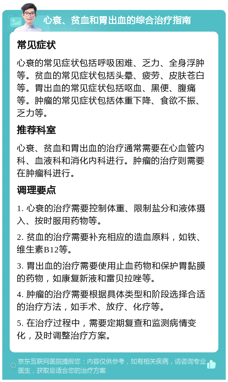 心衰、贫血和胃出血的综合治疗指南 常见症状 心衰的常见症状包括呼吸困难、乏力、全身浮肿等。贫血的常见症状包括头晕、疲劳、皮肤苍白等。胃出血的常见症状包括呕血、黑便、腹痛等。肿瘤的常见症状包括体重下降、食欲不振、乏力等。 推荐科室 心衰、贫血和胃出血的治疗通常需要在心血管内科、血液科和消化内科进行。肿瘤的治疗则需要在肿瘤科进行。 调理要点 1. 心衰的治疗需要控制体重、限制盐分和液体摄入、按时服用药物等。 2. 贫血的治疗需要补充相应的造血原料，如铁、维生素B12等。 3. 胃出血的治疗需要使用止血药物和保护胃黏膜的药物，如康复新液和雷贝拉唑等。 4. 肿瘤的治疗需要根据具体类型和阶段选择合适的治疗方法，如手术、放疗、化疗等。 5. 在治疗过程中，需要定期复查和监测病情变化，及时调整治疗方案。