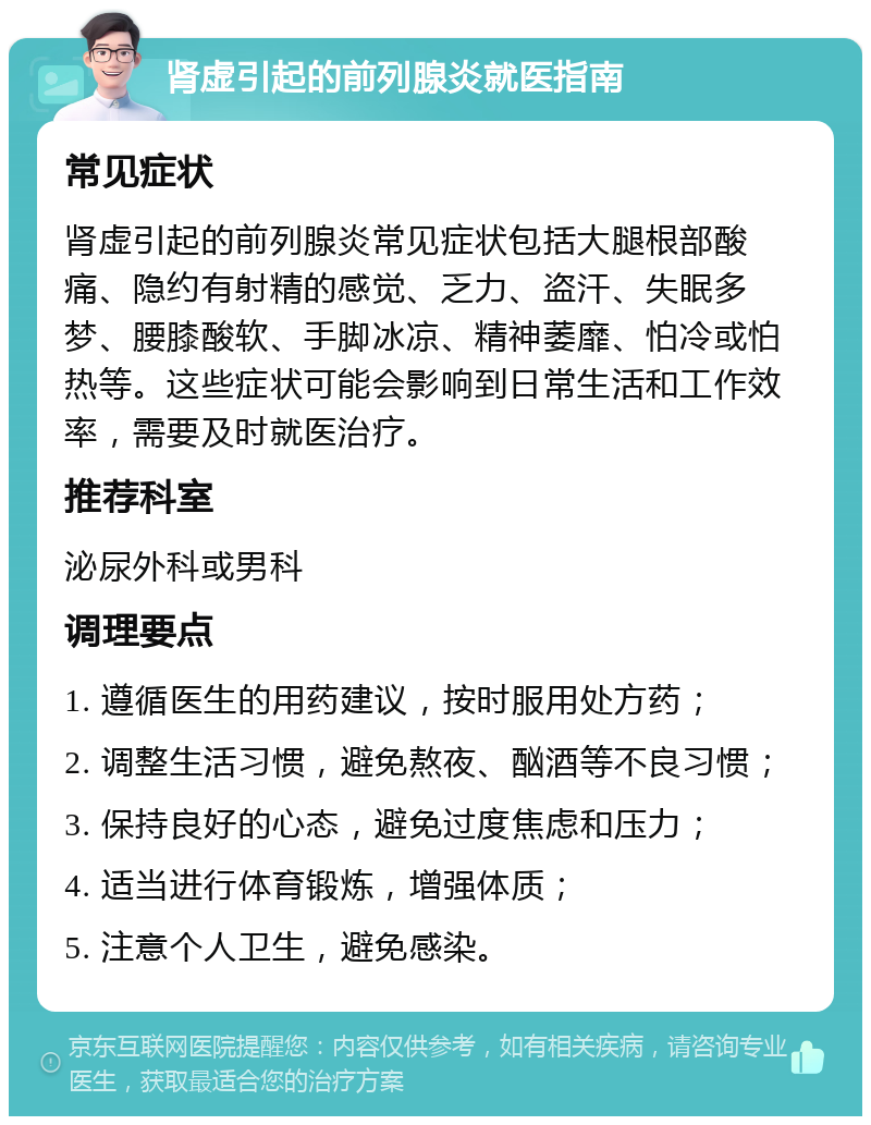 肾虚引起的前列腺炎就医指南 常见症状 肾虚引起的前列腺炎常见症状包括大腿根部酸痛、隐约有射精的感觉、乏力、盗汗、失眠多梦、腰膝酸软、手脚冰凉、精神萎靡、怕冷或怕热等。这些症状可能会影响到日常生活和工作效率，需要及时就医治疗。 推荐科室 泌尿外科或男科 调理要点 1. 遵循医生的用药建议，按时服用处方药； 2. 调整生活习惯，避免熬夜、酗酒等不良习惯； 3. 保持良好的心态，避免过度焦虑和压力； 4. 适当进行体育锻炼，增强体质； 5. 注意个人卫生，避免感染。