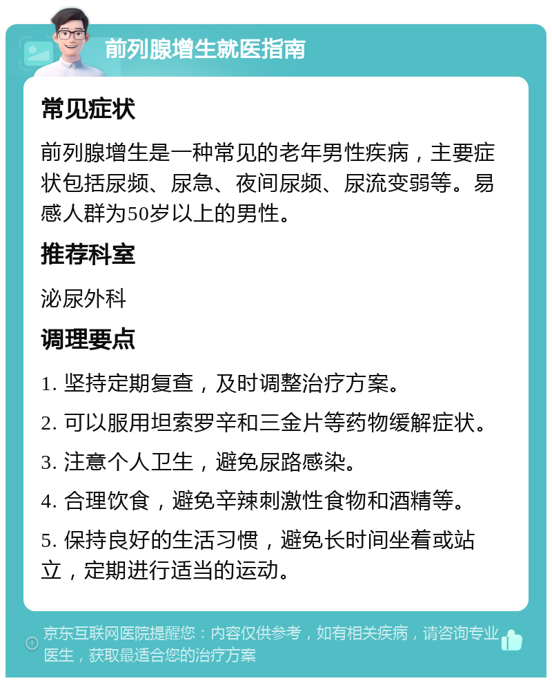 前列腺增生就医指南 常见症状 前列腺增生是一种常见的老年男性疾病，主要症状包括尿频、尿急、夜间尿频、尿流变弱等。易感人群为50岁以上的男性。 推荐科室 泌尿外科 调理要点 1. 坚持定期复查，及时调整治疗方案。 2. 可以服用坦索罗辛和三金片等药物缓解症状。 3. 注意个人卫生，避免尿路感染。 4. 合理饮食，避免辛辣刺激性食物和酒精等。 5. 保持良好的生活习惯，避免长时间坐着或站立，定期进行适当的运动。