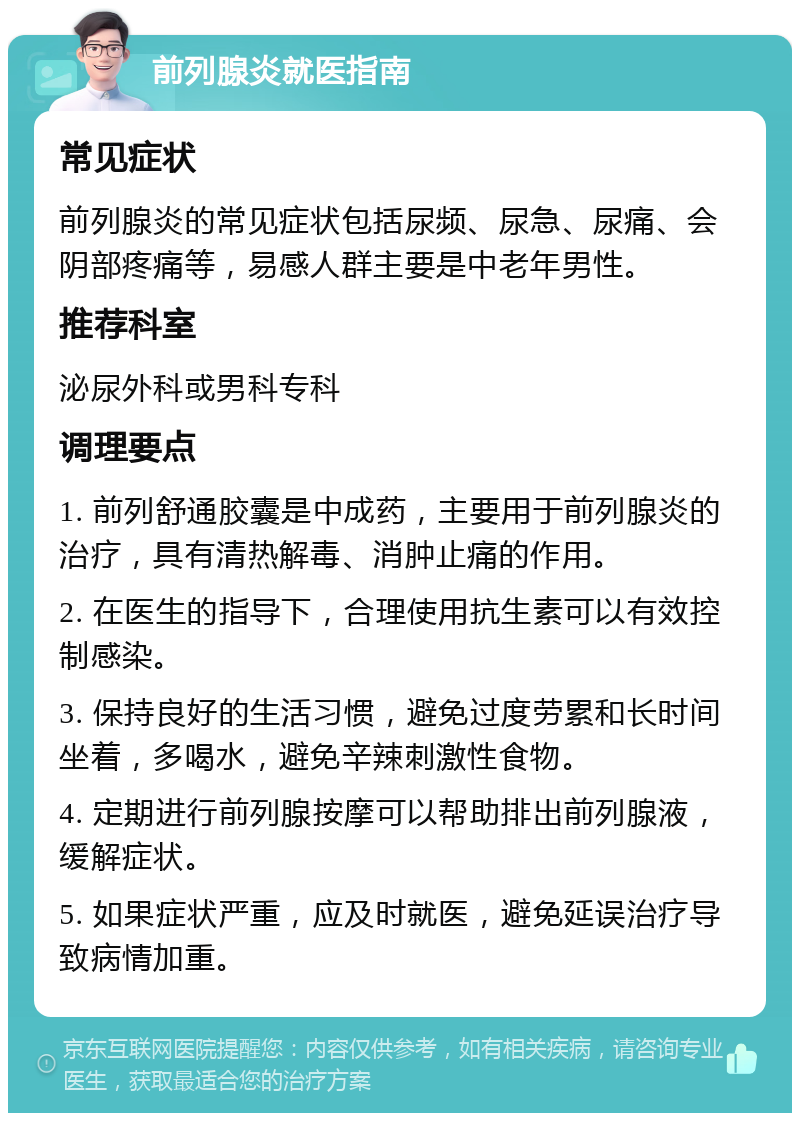 前列腺炎就医指南 常见症状 前列腺炎的常见症状包括尿频、尿急、尿痛、会阴部疼痛等，易感人群主要是中老年男性。 推荐科室 泌尿外科或男科专科 调理要点 1. 前列舒通胶囊是中成药，主要用于前列腺炎的治疗，具有清热解毒、消肿止痛的作用。 2. 在医生的指导下，合理使用抗生素可以有效控制感染。 3. 保持良好的生活习惯，避免过度劳累和长时间坐着，多喝水，避免辛辣刺激性食物。 4. 定期进行前列腺按摩可以帮助排出前列腺液，缓解症状。 5. 如果症状严重，应及时就医，避免延误治疗导致病情加重。