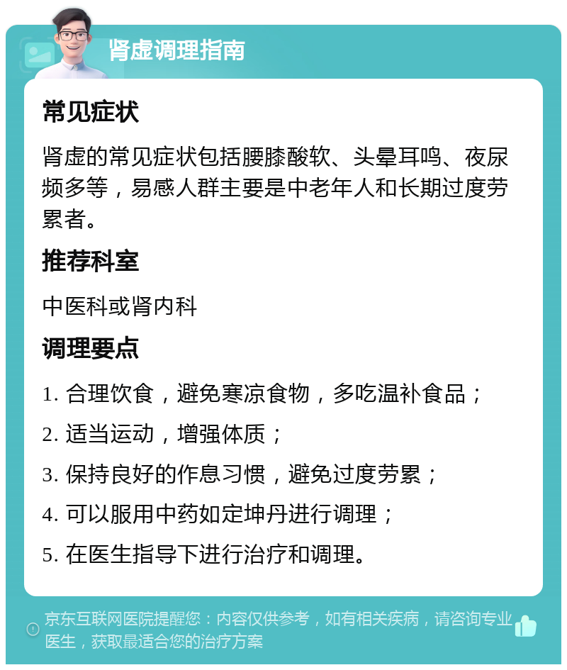 肾虚调理指南 常见症状 肾虚的常见症状包括腰膝酸软、头晕耳鸣、夜尿频多等，易感人群主要是中老年人和长期过度劳累者。 推荐科室 中医科或肾内科 调理要点 1. 合理饮食，避免寒凉食物，多吃温补食品； 2. 适当运动，增强体质； 3. 保持良好的作息习惯，避免过度劳累； 4. 可以服用中药如定坤丹进行调理； 5. 在医生指导下进行治疗和调理。