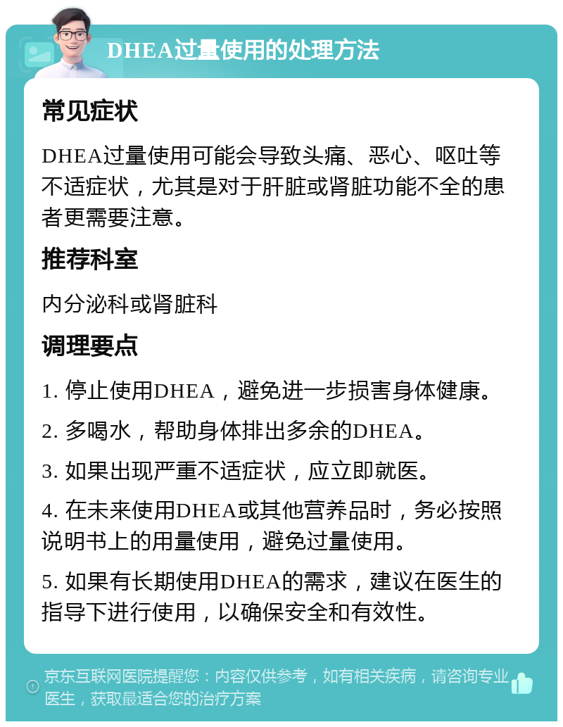 DHEA过量使用的处理方法 常见症状 DHEA过量使用可能会导致头痛、恶心、呕吐等不适症状，尤其是对于肝脏或肾脏功能不全的患者更需要注意。 推荐科室 内分泌科或肾脏科 调理要点 1. 停止使用DHEA，避免进一步损害身体健康。 2. 多喝水，帮助身体排出多余的DHEA。 3. 如果出现严重不适症状，应立即就医。 4. 在未来使用DHEA或其他营养品时，务必按照说明书上的用量使用，避免过量使用。 5. 如果有长期使用DHEA的需求，建议在医生的指导下进行使用，以确保安全和有效性。