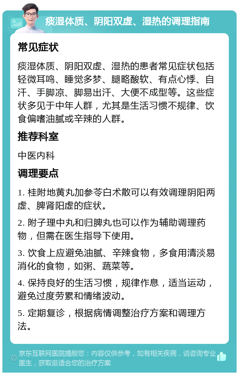 痰湿体质、阴阳双虚、湿热的调理指南 常见症状 痰湿体质、阴阳双虚、湿热的患者常见症状包括轻微耳鸣、睡觉多梦、腿略酸软、有点心悸、自汗、手脚凉、脚易出汗、大便不成型等。这些症状多见于中年人群，尤其是生活习惯不规律、饮食偏嗜油腻或辛辣的人群。 推荐科室 中医内科 调理要点 1. 桂附地黄丸加参苓白术散可以有效调理阴阳两虚、脾肾阳虚的症状。 2. 附子理中丸和归脾丸也可以作为辅助调理药物，但需在医生指导下使用。 3. 饮食上应避免油腻、辛辣食物，多食用清淡易消化的食物，如粥、蔬菜等。 4. 保持良好的生活习惯，规律作息，适当运动，避免过度劳累和情绪波动。 5. 定期复诊，根据病情调整治疗方案和调理方法。