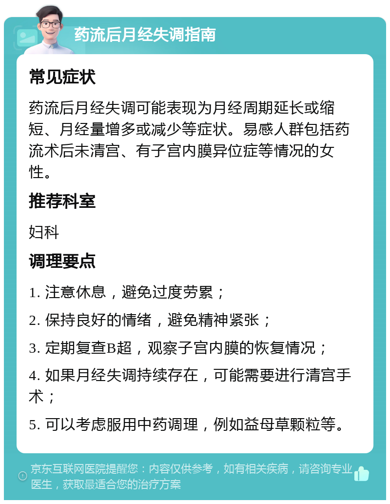 药流后月经失调指南 常见症状 药流后月经失调可能表现为月经周期延长或缩短、月经量增多或减少等症状。易感人群包括药流术后未清宫、有子宫内膜异位症等情况的女性。 推荐科室 妇科 调理要点 1. 注意休息，避免过度劳累； 2. 保持良好的情绪，避免精神紧张； 3. 定期复查B超，观察子宫内膜的恢复情况； 4. 如果月经失调持续存在，可能需要进行清宫手术； 5. 可以考虑服用中药调理，例如益母草颗粒等。