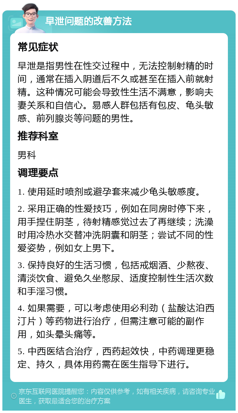 早泄问题的改善方法 常见症状 早泄是指男性在性交过程中，无法控制射精的时间，通常在插入阴道后不久或甚至在插入前就射精。这种情况可能会导致性生活不满意，影响夫妻关系和自信心。易感人群包括有包皮、龟头敏感、前列腺炎等问题的男性。 推荐科室 男科 调理要点 1. 使用延时喷剂或避孕套来减少龟头敏感度。 2. 采用正确的性爱技巧，例如在同房时停下来，用手捏住阴茎，待射精感觉过去了再继续；洗澡时用冷热水交替冲洗阴囊和阴茎；尝试不同的性爱姿势，例如女上男下。 3. 保持良好的生活习惯，包括戒烟酒、少熬夜、清淡饮食、避免久坐憋尿、适度控制性生活次数和手淫习惯。 4. 如果需要，可以考虑使用必利劲（盐酸达泊西汀片）等药物进行治疗，但需注意可能的副作用，如头晕头痛等。 5. 中西医结合治疗，西药起效快，中药调理更稳定、持久，具体用药需在医生指导下进行。