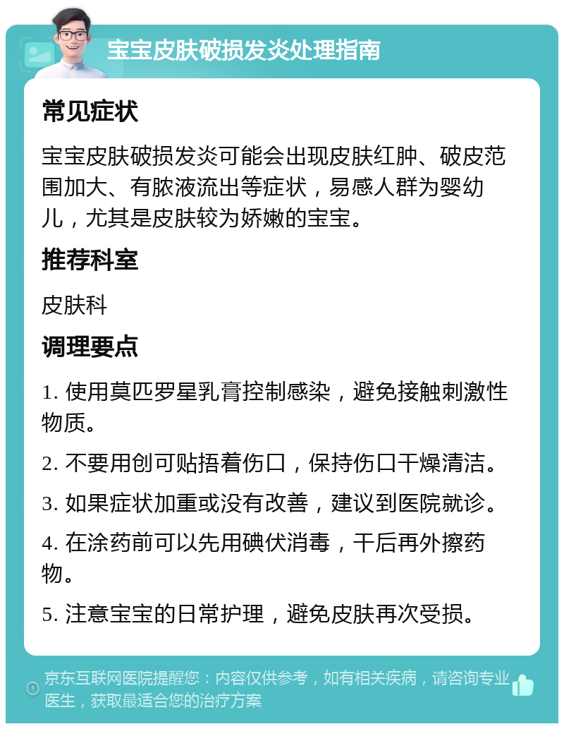 宝宝皮肤破损发炎处理指南 常见症状 宝宝皮肤破损发炎可能会出现皮肤红肿、破皮范围加大、有脓液流出等症状，易感人群为婴幼儿，尤其是皮肤较为娇嫩的宝宝。 推荐科室 皮肤科 调理要点 1. 使用莫匹罗星乳膏控制感染，避免接触刺激性物质。 2. 不要用创可贴捂着伤口，保持伤口干燥清洁。 3. 如果症状加重或没有改善，建议到医院就诊。 4. 在涂药前可以先用碘伏消毒，干后再外擦药物。 5. 注意宝宝的日常护理，避免皮肤再次受损。