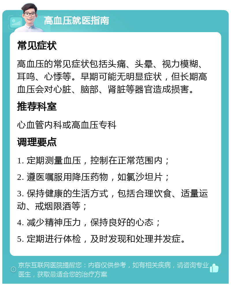 高血压就医指南 常见症状 高血压的常见症状包括头痛、头晕、视力模糊、耳鸣、心悸等。早期可能无明显症状，但长期高血压会对心脏、脑部、肾脏等器官造成损害。 推荐科室 心血管内科或高血压专科 调理要点 1. 定期测量血压，控制在正常范围内； 2. 遵医嘱服用降压药物，如氯沙坦片； 3. 保持健康的生活方式，包括合理饮食、适量运动、戒烟限酒等； 4. 减少精神压力，保持良好的心态； 5. 定期进行体检，及时发现和处理并发症。