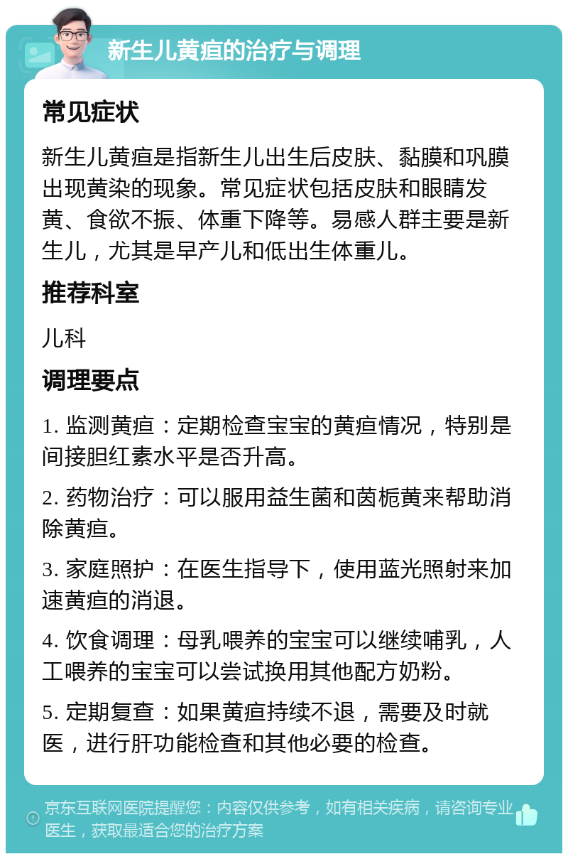 新生儿黄疸的治疗与调理 常见症状 新生儿黄疸是指新生儿出生后皮肤、黏膜和巩膜出现黄染的现象。常见症状包括皮肤和眼睛发黄、食欲不振、体重下降等。易感人群主要是新生儿，尤其是早产儿和低出生体重儿。 推荐科室 儿科 调理要点 1. 监测黄疸：定期检查宝宝的黄疸情况，特别是间接胆红素水平是否升高。 2. 药物治疗：可以服用益生菌和茵栀黄来帮助消除黄疸。 3. 家庭照护：在医生指导下，使用蓝光照射来加速黄疸的消退。 4. 饮食调理：母乳喂养的宝宝可以继续哺乳，人工喂养的宝宝可以尝试换用其他配方奶粉。 5. 定期复查：如果黄疸持续不退，需要及时就医，进行肝功能检查和其他必要的检查。