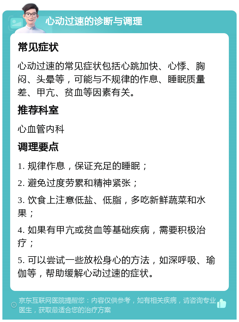 心动过速的诊断与调理 常见症状 心动过速的常见症状包括心跳加快、心悸、胸闷、头晕等，可能与不规律的作息、睡眠质量差、甲亢、贫血等因素有关。 推荐科室 心血管内科 调理要点 1. 规律作息，保证充足的睡眠； 2. 避免过度劳累和精神紧张； 3. 饮食上注意低盐、低脂，多吃新鲜蔬菜和水果； 4. 如果有甲亢或贫血等基础疾病，需要积极治疗； 5. 可以尝试一些放松身心的方法，如深呼吸、瑜伽等，帮助缓解心动过速的症状。