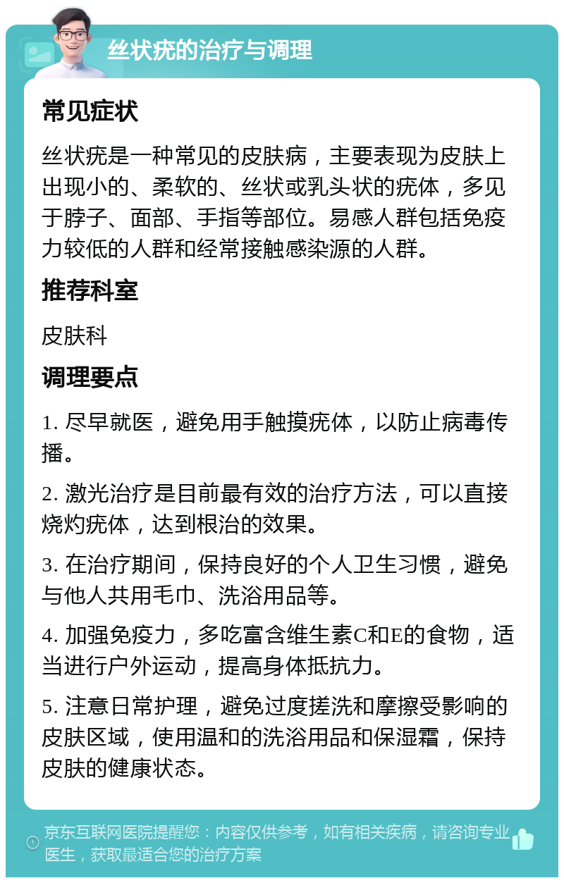 丝状疣的治疗与调理 常见症状 丝状疣是一种常见的皮肤病，主要表现为皮肤上出现小的、柔软的、丝状或乳头状的疣体，多见于脖子、面部、手指等部位。易感人群包括免疫力较低的人群和经常接触感染源的人群。 推荐科室 皮肤科 调理要点 1. 尽早就医，避免用手触摸疣体，以防止病毒传播。 2. 激光治疗是目前最有效的治疗方法，可以直接烧灼疣体，达到根治的效果。 3. 在治疗期间，保持良好的个人卫生习惯，避免与他人共用毛巾、洗浴用品等。 4. 加强免疫力，多吃富含维生素C和E的食物，适当进行户外运动，提高身体抵抗力。 5. 注意日常护理，避免过度搓洗和摩擦受影响的皮肤区域，使用温和的洗浴用品和保湿霜，保持皮肤的健康状态。