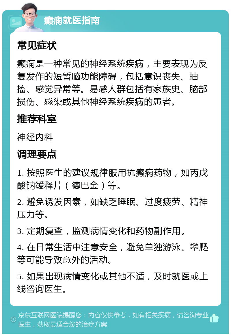 癫痫就医指南 常见症状 癫痫是一种常见的神经系统疾病，主要表现为反复发作的短暂脑功能障碍，包括意识丧失、抽搐、感觉异常等。易感人群包括有家族史、脑部损伤、感染或其他神经系统疾病的患者。 推荐科室 神经内科 调理要点 1. 按照医生的建议规律服用抗癫痫药物，如丙戊酸钠缓释片（德巴金）等。 2. 避免诱发因素，如缺乏睡眠、过度疲劳、精神压力等。 3. 定期复查，监测病情变化和药物副作用。 4. 在日常生活中注意安全，避免单独游泳、攀爬等可能导致意外的活动。 5. 如果出现病情变化或其他不适，及时就医或上线咨询医生。