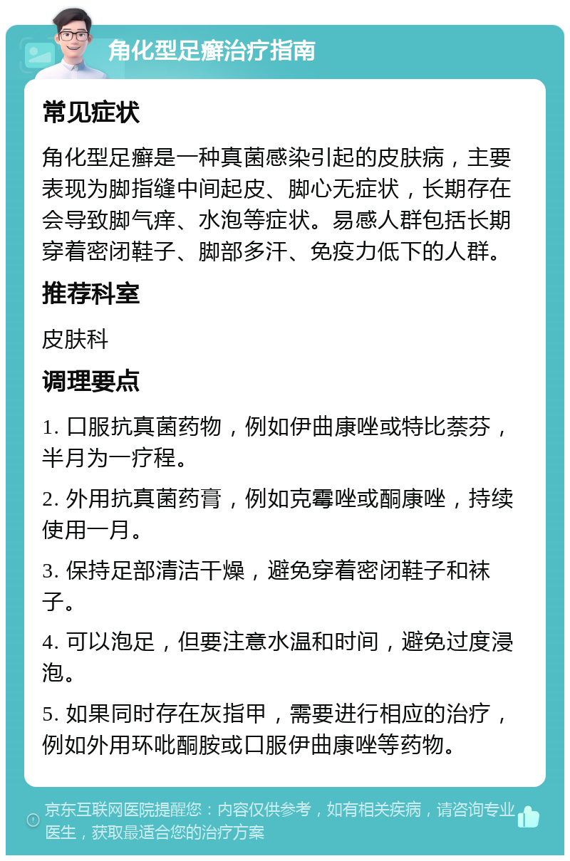 角化型足癣治疗指南 常见症状 角化型足癣是一种真菌感染引起的皮肤病，主要表现为脚指缝中间起皮、脚心无症状，长期存在会导致脚气痒、水泡等症状。易感人群包括长期穿着密闭鞋子、脚部多汗、免疫力低下的人群。 推荐科室 皮肤科 调理要点 1. 口服抗真菌药物，例如伊曲康唑或特比萘芬，半月为一疗程。 2. 外用抗真菌药膏，例如克霉唑或酮康唑，持续使用一月。 3. 保持足部清洁干燥，避免穿着密闭鞋子和袜子。 4. 可以泡足，但要注意水温和时间，避免过度浸泡。 5. 如果同时存在灰指甲，需要进行相应的治疗，例如外用环吡酮胺或口服伊曲康唑等药物。