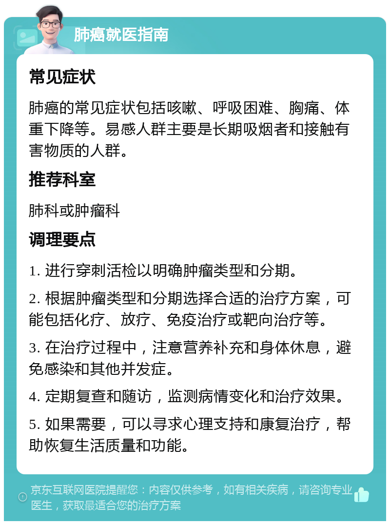 肺癌就医指南 常见症状 肺癌的常见症状包括咳嗽、呼吸困难、胸痛、体重下降等。易感人群主要是长期吸烟者和接触有害物质的人群。 推荐科室 肺科或肿瘤科 调理要点 1. 进行穿刺活检以明确肿瘤类型和分期。 2. 根据肿瘤类型和分期选择合适的治疗方案，可能包括化疗、放疗、免疫治疗或靶向治疗等。 3. 在治疗过程中，注意营养补充和身体休息，避免感染和其他并发症。 4. 定期复查和随访，监测病情变化和治疗效果。 5. 如果需要，可以寻求心理支持和康复治疗，帮助恢复生活质量和功能。