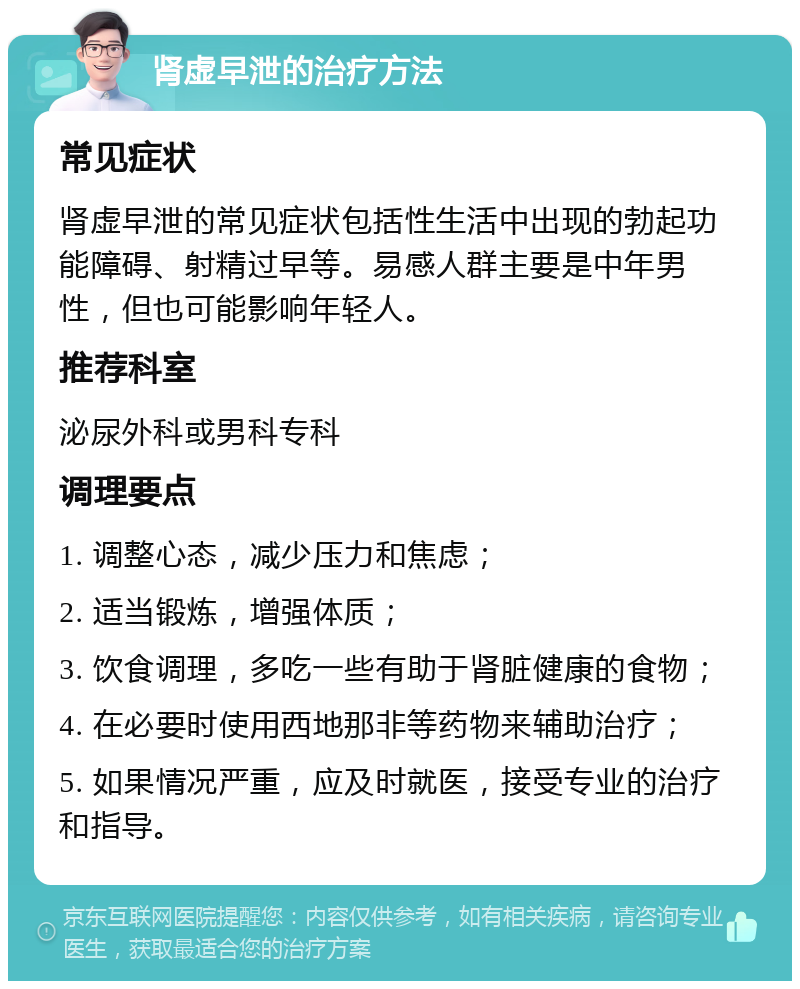 肾虚早泄的治疗方法 常见症状 肾虚早泄的常见症状包括性生活中出现的勃起功能障碍、射精过早等。易感人群主要是中年男性，但也可能影响年轻人。 推荐科室 泌尿外科或男科专科 调理要点 1. 调整心态，减少压力和焦虑； 2. 适当锻炼，增强体质； 3. 饮食调理，多吃一些有助于肾脏健康的食物； 4. 在必要时使用西地那非等药物来辅助治疗； 5. 如果情况严重，应及时就医，接受专业的治疗和指导。