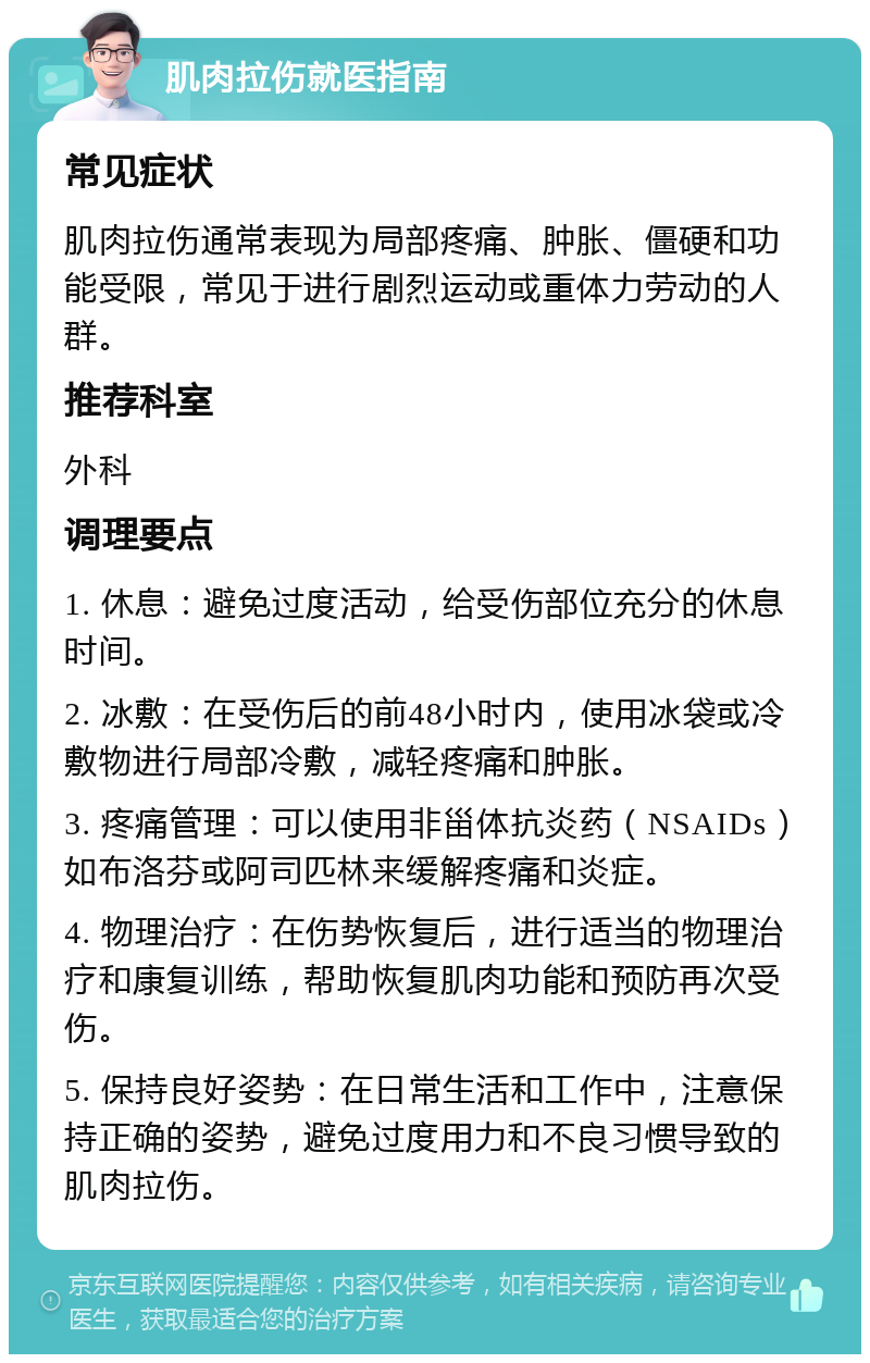 肌肉拉伤就医指南 常见症状 肌肉拉伤通常表现为局部疼痛、肿胀、僵硬和功能受限，常见于进行剧烈运动或重体力劳动的人群。 推荐科室 外科 调理要点 1. 休息：避免过度活动，给受伤部位充分的休息时间。 2. 冰敷：在受伤后的前48小时内，使用冰袋或冷敷物进行局部冷敷，减轻疼痛和肿胀。 3. 疼痛管理：可以使用非甾体抗炎药（NSAIDs）如布洛芬或阿司匹林来缓解疼痛和炎症。 4. 物理治疗：在伤势恢复后，进行适当的物理治疗和康复训练，帮助恢复肌肉功能和预防再次受伤。 5. 保持良好姿势：在日常生活和工作中，注意保持正确的姿势，避免过度用力和不良习惯导致的肌肉拉伤。