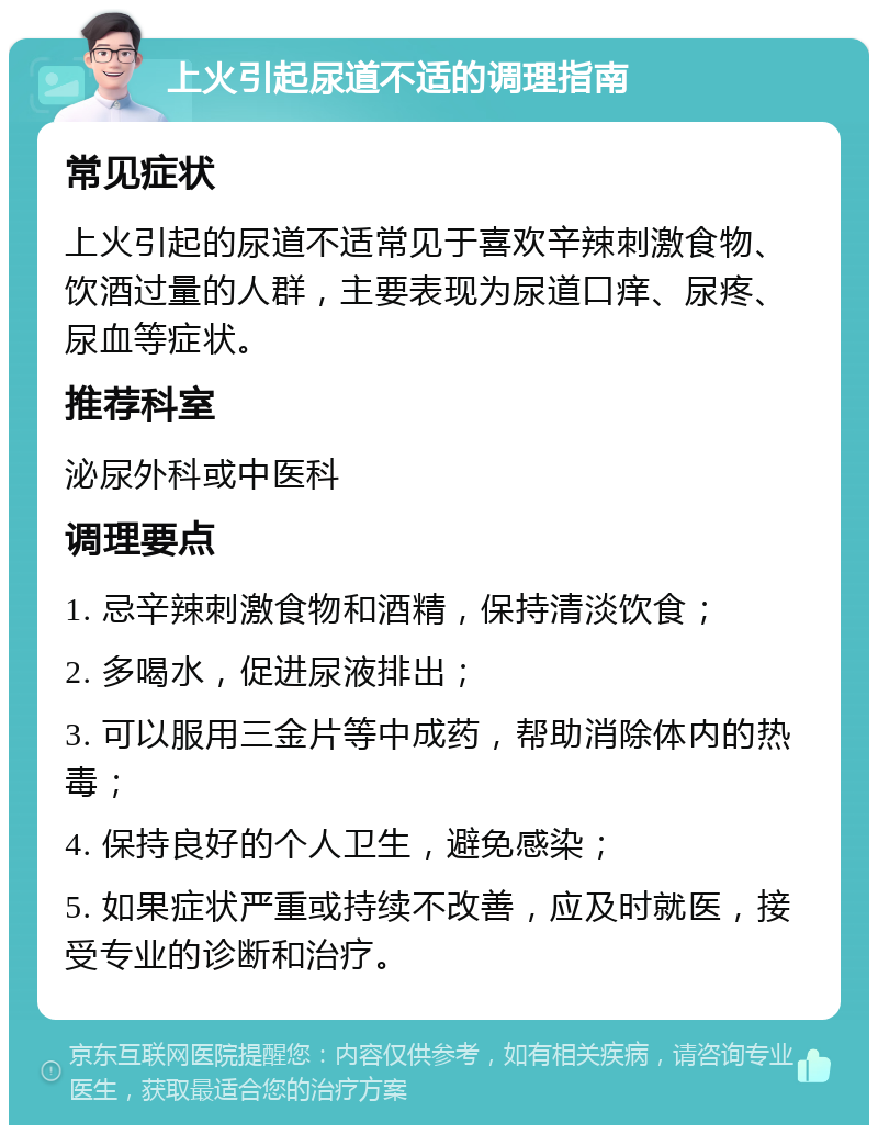 上火引起尿道不适的调理指南 常见症状 上火引起的尿道不适常见于喜欢辛辣刺激食物、饮酒过量的人群，主要表现为尿道口痒、尿疼、尿血等症状。 推荐科室 泌尿外科或中医科 调理要点 1. 忌辛辣刺激食物和酒精，保持清淡饮食； 2. 多喝水，促进尿液排出； 3. 可以服用三金片等中成药，帮助消除体内的热毒； 4. 保持良好的个人卫生，避免感染； 5. 如果症状严重或持续不改善，应及时就医，接受专业的诊断和治疗。