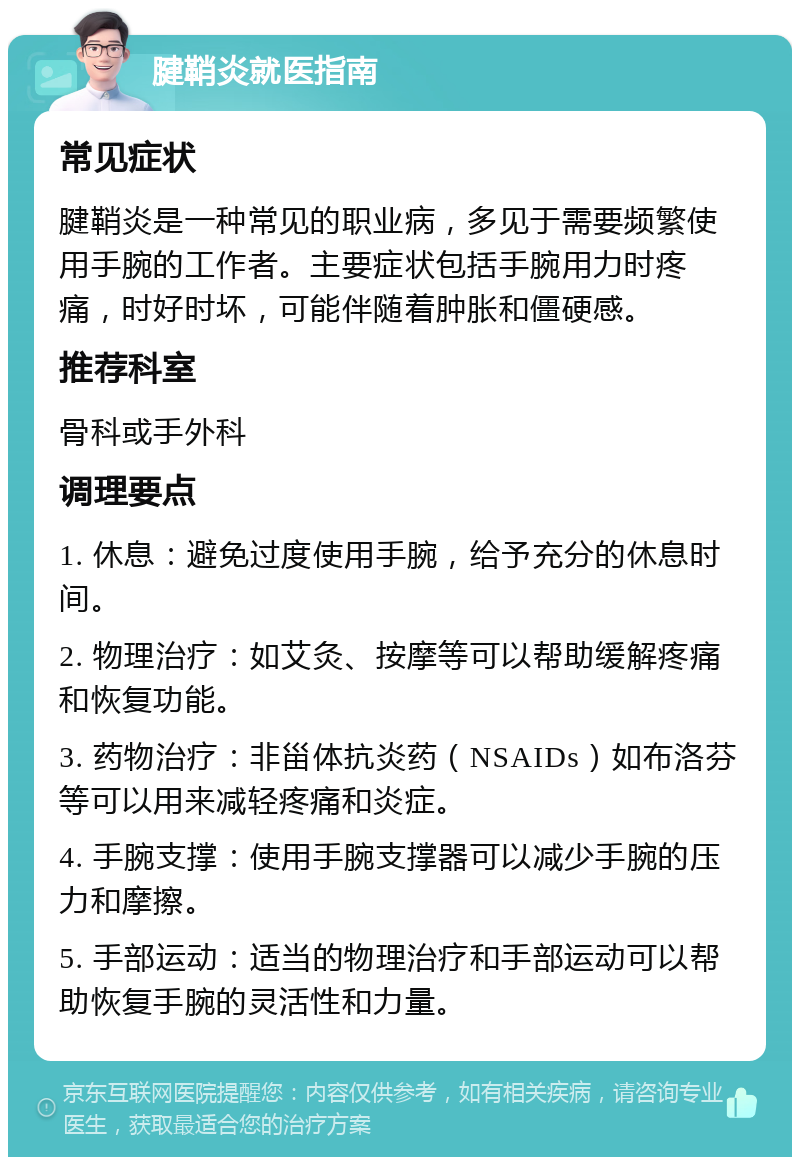 腱鞘炎就医指南 常见症状 腱鞘炎是一种常见的职业病，多见于需要频繁使用手腕的工作者。主要症状包括手腕用力时疼痛，时好时坏，可能伴随着肿胀和僵硬感。 推荐科室 骨科或手外科 调理要点 1. 休息：避免过度使用手腕，给予充分的休息时间。 2. 物理治疗：如艾灸、按摩等可以帮助缓解疼痛和恢复功能。 3. 药物治疗：非甾体抗炎药（NSAIDs）如布洛芬等可以用来减轻疼痛和炎症。 4. 手腕支撑：使用手腕支撑器可以减少手腕的压力和摩擦。 5. 手部运动：适当的物理治疗和手部运动可以帮助恢复手腕的灵活性和力量。