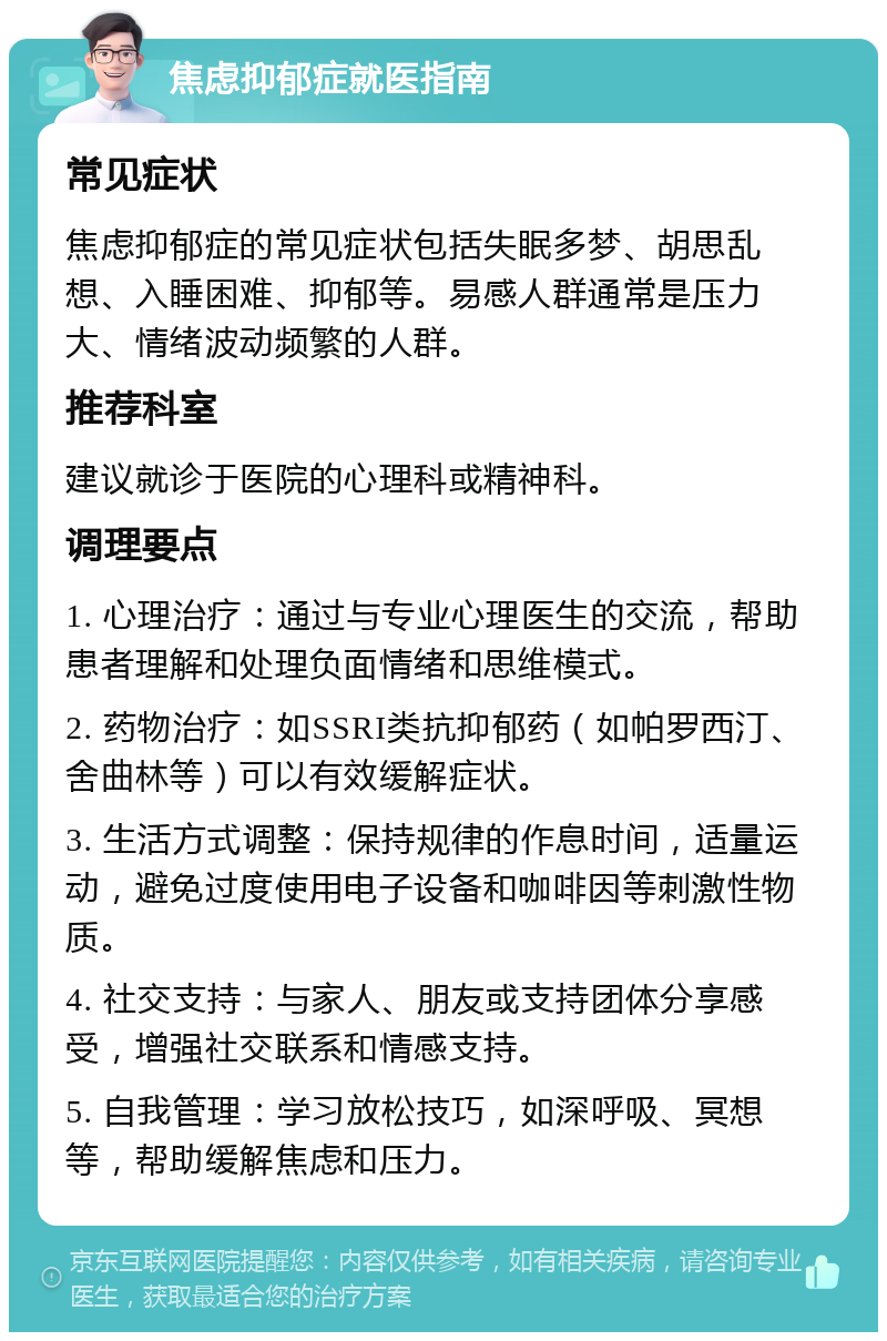 焦虑抑郁症就医指南 常见症状 焦虑抑郁症的常见症状包括失眠多梦、胡思乱想、入睡困难、抑郁等。易感人群通常是压力大、情绪波动频繁的人群。 推荐科室 建议就诊于医院的心理科或精神科。 调理要点 1. 心理治疗：通过与专业心理医生的交流，帮助患者理解和处理负面情绪和思维模式。 2. 药物治疗：如SSRI类抗抑郁药（如帕罗西汀、舍曲林等）可以有效缓解症状。 3. 生活方式调整：保持规律的作息时间，适量运动，避免过度使用电子设备和咖啡因等刺激性物质。 4. 社交支持：与家人、朋友或支持团体分享感受，增强社交联系和情感支持。 5. 自我管理：学习放松技巧，如深呼吸、冥想等，帮助缓解焦虑和压力。