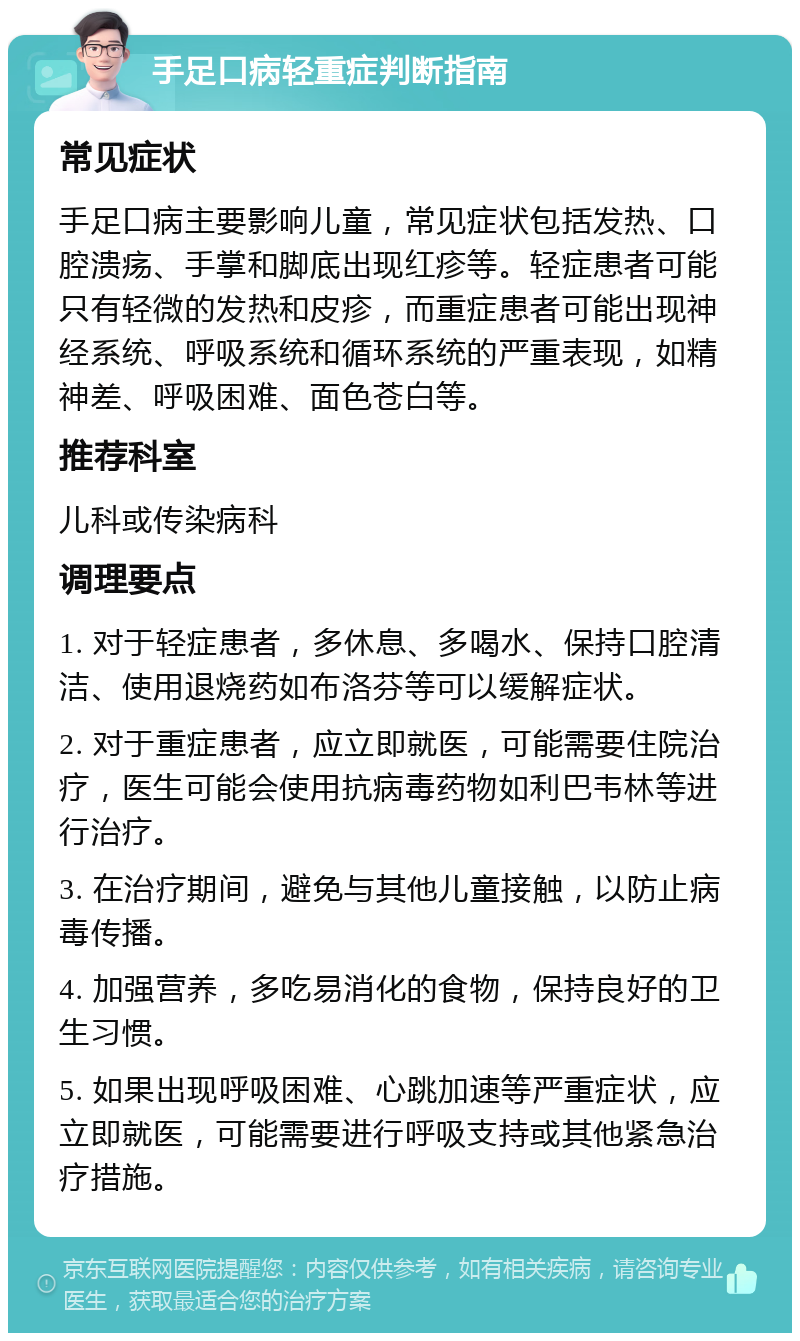 手足口病轻重症判断指南 常见症状 手足口病主要影响儿童，常见症状包括发热、口腔溃疡、手掌和脚底出现红疹等。轻症患者可能只有轻微的发热和皮疹，而重症患者可能出现神经系统、呼吸系统和循环系统的严重表现，如精神差、呼吸困难、面色苍白等。 推荐科室 儿科或传染病科 调理要点 1. 对于轻症患者，多休息、多喝水、保持口腔清洁、使用退烧药如布洛芬等可以缓解症状。 2. 对于重症患者，应立即就医，可能需要住院治疗，医生可能会使用抗病毒药物如利巴韦林等进行治疗。 3. 在治疗期间，避免与其他儿童接触，以防止病毒传播。 4. 加强营养，多吃易消化的食物，保持良好的卫生习惯。 5. 如果出现呼吸困难、心跳加速等严重症状，应立即就医，可能需要进行呼吸支持或其他紧急治疗措施。