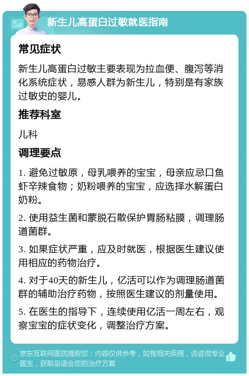 新生儿高蛋白过敏就医指南 常见症状 新生儿高蛋白过敏主要表现为拉血便、腹泻等消化系统症状，易感人群为新生儿，特别是有家族过敏史的婴儿。 推荐科室 儿科 调理要点 1. 避免过敏原，母乳喂养的宝宝，母亲应忌口鱼虾辛辣食物；奶粉喂养的宝宝，应选择水解蛋白奶粉。 2. 使用益生菌和蒙脱石散保护胃肠粘膜，调理肠道菌群。 3. 如果症状严重，应及时就医，根据医生建议使用相应的药物治疗。 4. 对于40天的新生儿，亿活可以作为调理肠道菌群的辅助治疗药物，按照医生建议的剂量使用。 5. 在医生的指导下，连续使用亿活一周左右，观察宝宝的症状变化，调整治疗方案。