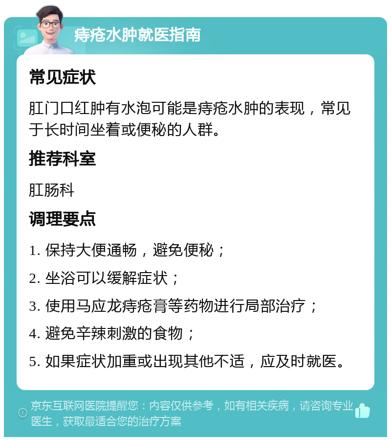 痔疮水肿就医指南 常见症状 肛门口红肿有水泡可能是痔疮水肿的表现，常见于长时间坐着或便秘的人群。 推荐科室 肛肠科 调理要点 1. 保持大便通畅，避免便秘； 2. 坐浴可以缓解症状； 3. 使用马应龙痔疮膏等药物进行局部治疗； 4. 避免辛辣刺激的食物； 5. 如果症状加重或出现其他不适，应及时就医。