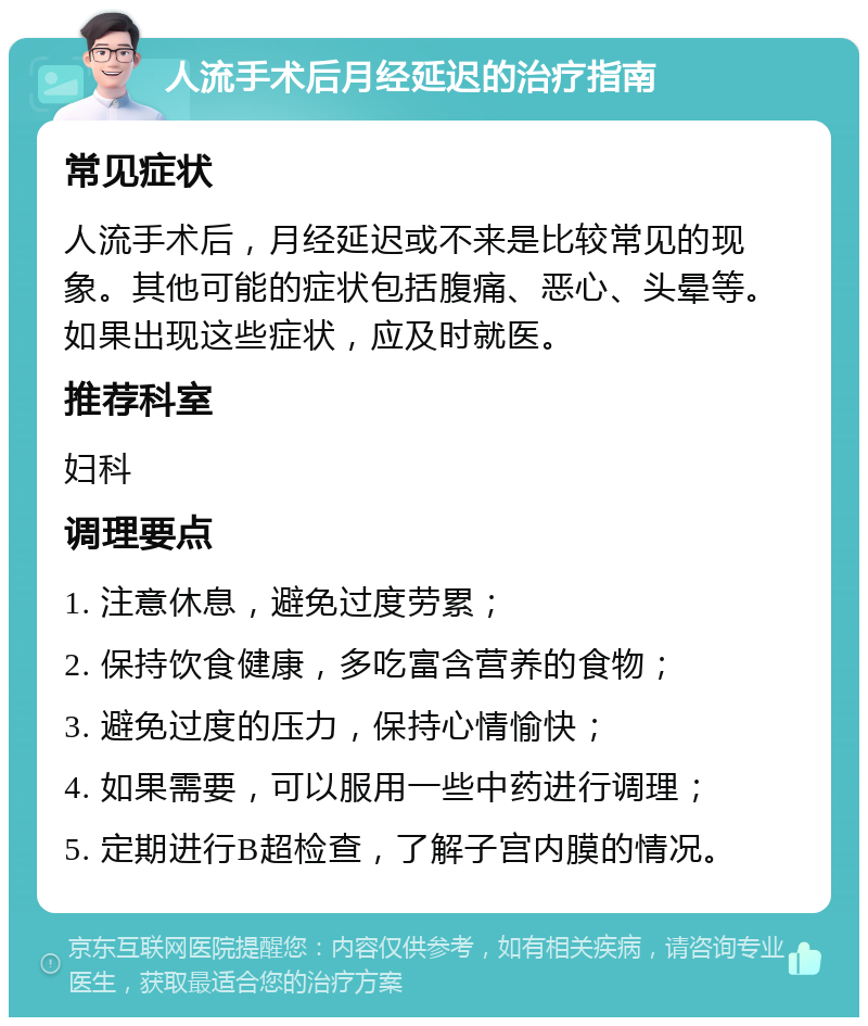 人流手术后月经延迟的治疗指南 常见症状 人流手术后，月经延迟或不来是比较常见的现象。其他可能的症状包括腹痛、恶心、头晕等。如果出现这些症状，应及时就医。 推荐科室 妇科 调理要点 1. 注意休息，避免过度劳累； 2. 保持饮食健康，多吃富含营养的食物； 3. 避免过度的压力，保持心情愉快； 4. 如果需要，可以服用一些中药进行调理； 5. 定期进行B超检查，了解子宫内膜的情况。