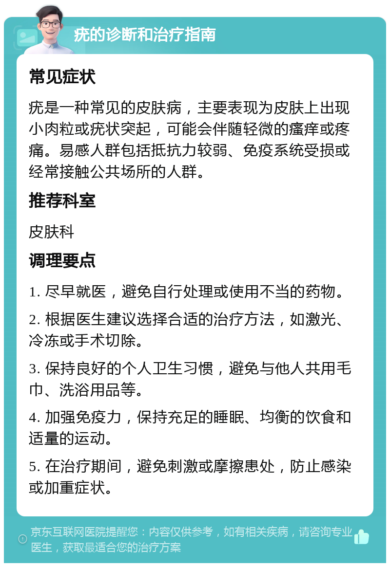 疣的诊断和治疗指南 常见症状 疣是一种常见的皮肤病，主要表现为皮肤上出现小肉粒或疣状突起，可能会伴随轻微的瘙痒或疼痛。易感人群包括抵抗力较弱、免疫系统受损或经常接触公共场所的人群。 推荐科室 皮肤科 调理要点 1. 尽早就医，避免自行处理或使用不当的药物。 2. 根据医生建议选择合适的治疗方法，如激光、冷冻或手术切除。 3. 保持良好的个人卫生习惯，避免与他人共用毛巾、洗浴用品等。 4. 加强免疫力，保持充足的睡眠、均衡的饮食和适量的运动。 5. 在治疗期间，避免刺激或摩擦患处，防止感染或加重症状。