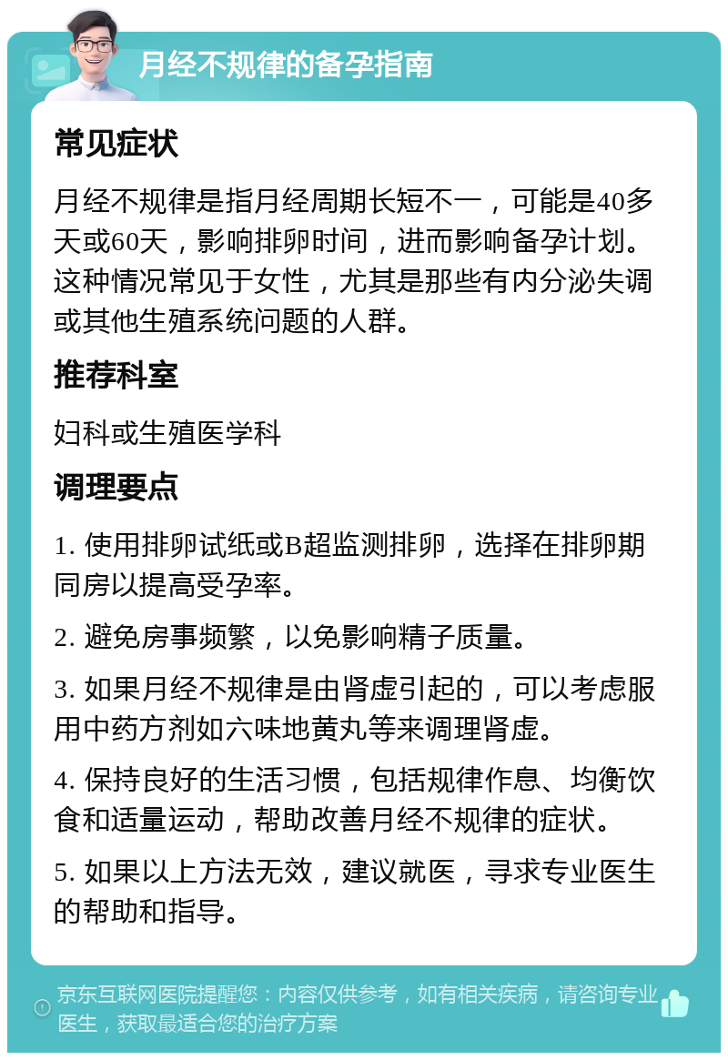 月经不规律的备孕指南 常见症状 月经不规律是指月经周期长短不一，可能是40多天或60天，影响排卵时间，进而影响备孕计划。这种情况常见于女性，尤其是那些有内分泌失调或其他生殖系统问题的人群。 推荐科室 妇科或生殖医学科 调理要点 1. 使用排卵试纸或B超监测排卵，选择在排卵期同房以提高受孕率。 2. 避免房事频繁，以免影响精子质量。 3. 如果月经不规律是由肾虚引起的，可以考虑服用中药方剂如六味地黄丸等来调理肾虚。 4. 保持良好的生活习惯，包括规律作息、均衡饮食和适量运动，帮助改善月经不规律的症状。 5. 如果以上方法无效，建议就医，寻求专业医生的帮助和指导。