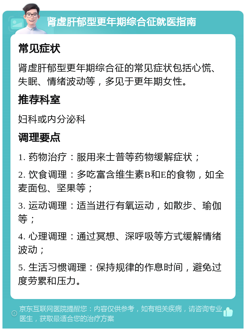 肾虚肝郁型更年期综合征就医指南 常见症状 肾虚肝郁型更年期综合征的常见症状包括心慌、失眠、情绪波动等，多见于更年期女性。 推荐科室 妇科或内分泌科 调理要点 1. 药物治疗：服用来士普等药物缓解症状； 2. 饮食调理：多吃富含维生素B和E的食物，如全麦面包、坚果等； 3. 运动调理：适当进行有氧运动，如散步、瑜伽等； 4. 心理调理：通过冥想、深呼吸等方式缓解情绪波动； 5. 生活习惯调理：保持规律的作息时间，避免过度劳累和压力。