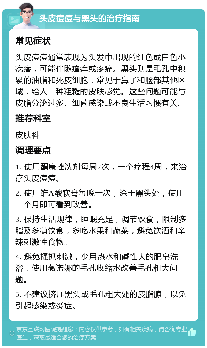 头皮痘痘与黑头的治疗指南 常见症状 头皮痘痘通常表现为头发中出现的红色或白色小疙瘩，可能伴随瘙痒或疼痛。黑头则是毛孔中积累的油脂和死皮细胞，常见于鼻子和脸部其他区域，给人一种粗糙的皮肤感觉。这些问题可能与皮脂分泌过多、细菌感染或不良生活习惯有关。 推荐科室 皮肤科 调理要点 1. 使用酮康挫洗剂每周2次，一个疗程4周，来治疗头皮痘痘。 2. 使用维A酸软膏每晚一次，涂于黑头处，使用一个月即可看到改善。 3. 保持生活规律，睡眠充足，调节饮食，限制多脂及多糖饮食，多吃水果和蔬菜，避免饮酒和辛辣刺激性食物。 4. 避免搔抓刺激，少用热水和碱性大的肥皂洗浴，使用薇诺娜的毛孔收缩水改善毛孔粗大问题。 5. 不建议挤压黑头或毛孔粗大处的皮脂腺，以免引起感染或炎症。