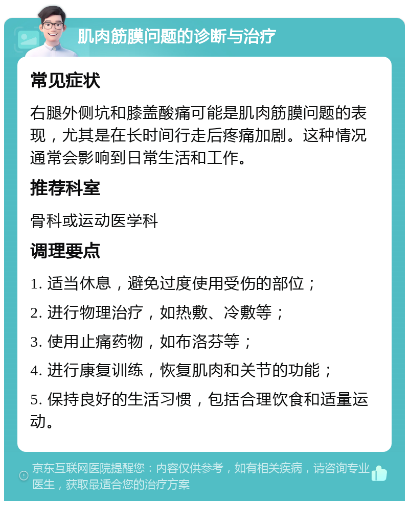 肌肉筋膜问题的诊断与治疗 常见症状 右腿外侧坑和膝盖酸痛可能是肌肉筋膜问题的表现，尤其是在长时间行走后疼痛加剧。这种情况通常会影响到日常生活和工作。 推荐科室 骨科或运动医学科 调理要点 1. 适当休息，避免过度使用受伤的部位； 2. 进行物理治疗，如热敷、冷敷等； 3. 使用止痛药物，如布洛芬等； 4. 进行康复训练，恢复肌肉和关节的功能； 5. 保持良好的生活习惯，包括合理饮食和适量运动。