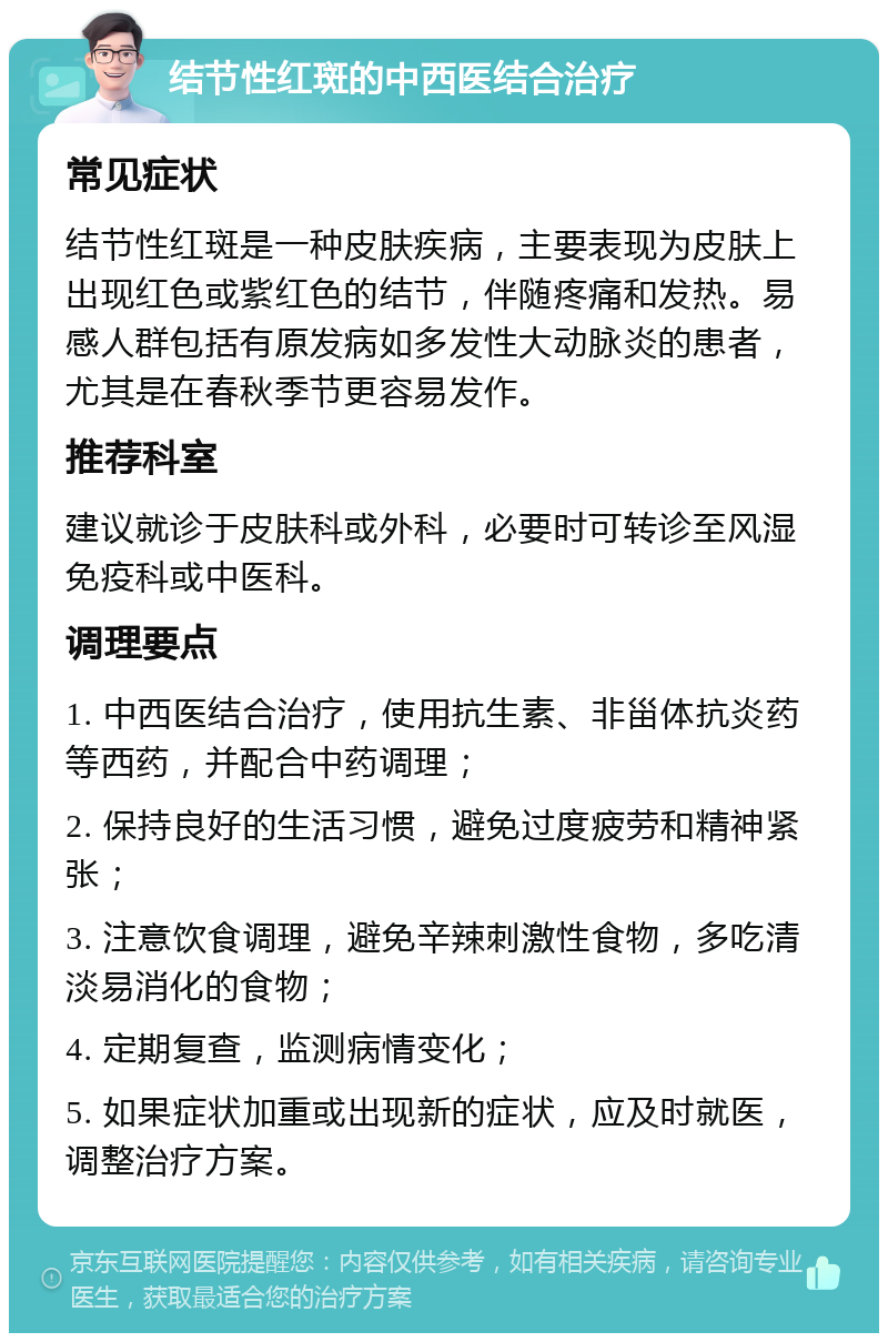 结节性红斑的中西医结合治疗 常见症状 结节性红斑是一种皮肤疾病，主要表现为皮肤上出现红色或紫红色的结节，伴随疼痛和发热。易感人群包括有原发病如多发性大动脉炎的患者，尤其是在春秋季节更容易发作。 推荐科室 建议就诊于皮肤科或外科，必要时可转诊至风湿免疫科或中医科。 调理要点 1. 中西医结合治疗，使用抗生素、非甾体抗炎药等西药，并配合中药调理； 2. 保持良好的生活习惯，避免过度疲劳和精神紧张； 3. 注意饮食调理，避免辛辣刺激性食物，多吃清淡易消化的食物； 4. 定期复查，监测病情变化； 5. 如果症状加重或出现新的症状，应及时就医，调整治疗方案。