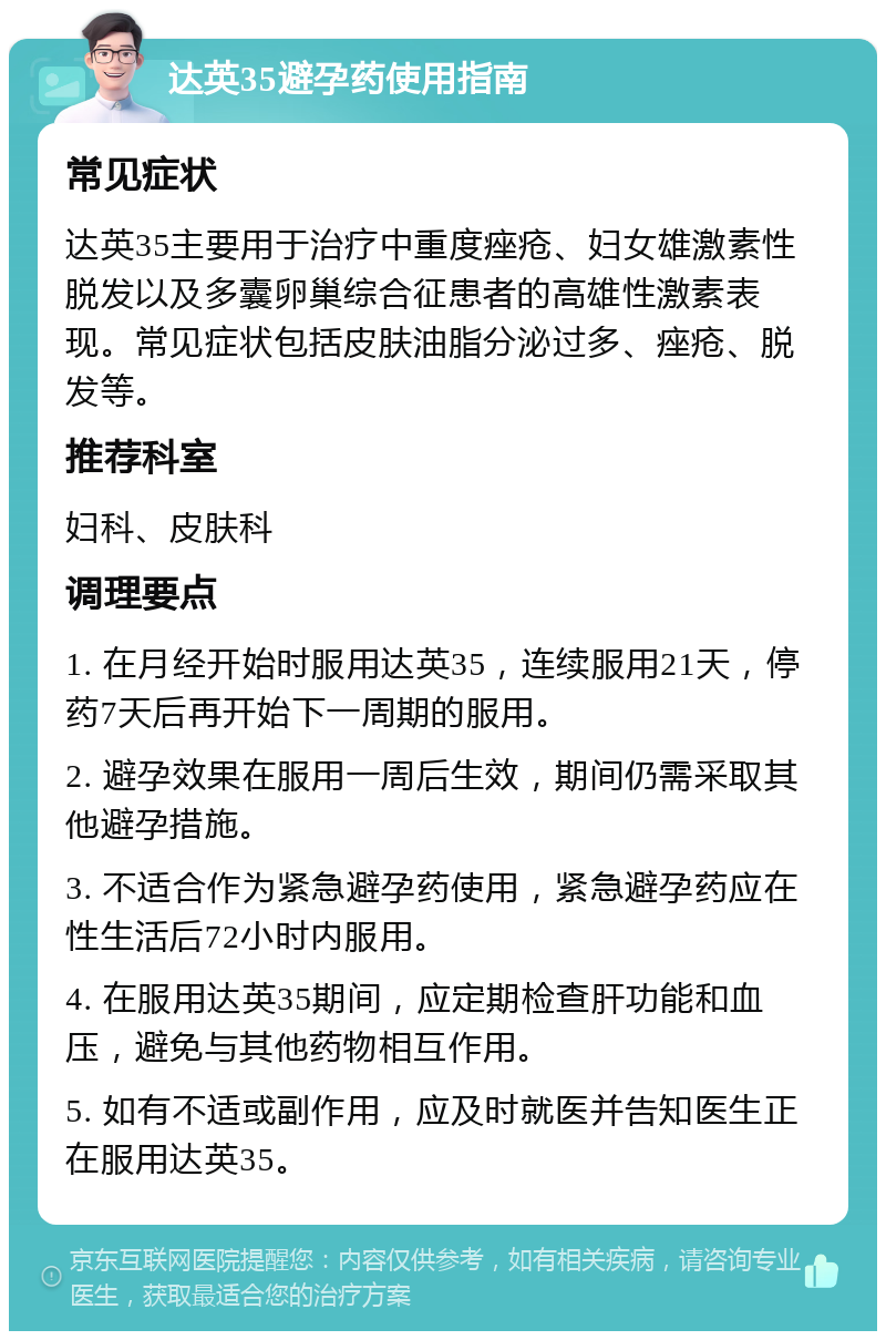 达英35避孕药使用指南 常见症状 达英35主要用于治疗中重度痤疮、妇女雄激素性脱发以及多囊卵巢综合征患者的高雄性激素表现。常见症状包括皮肤油脂分泌过多、痤疮、脱发等。 推荐科室 妇科、皮肤科 调理要点 1. 在月经开始时服用达英35，连续服用21天，停药7天后再开始下一周期的服用。 2. 避孕效果在服用一周后生效，期间仍需采取其他避孕措施。 3. 不适合作为紧急避孕药使用，紧急避孕药应在性生活后72小时内服用。 4. 在服用达英35期间，应定期检查肝功能和血压，避免与其他药物相互作用。 5. 如有不适或副作用，应及时就医并告知医生正在服用达英35。