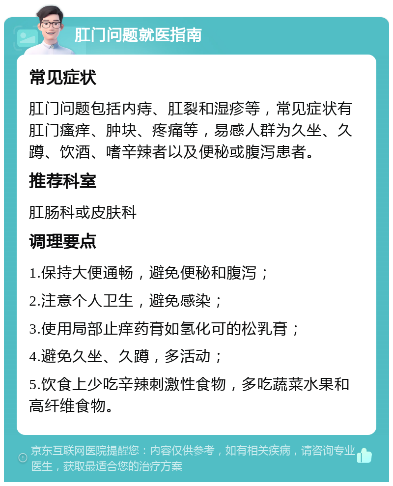 肛门问题就医指南 常见症状 肛门问题包括内痔、肛裂和湿疹等，常见症状有肛门瘙痒、肿块、疼痛等，易感人群为久坐、久蹲、饮酒、嗜辛辣者以及便秘或腹泻患者。 推荐科室 肛肠科或皮肤科 调理要点 1.保持大便通畅，避免便秘和腹泻； 2.注意个人卫生，避免感染； 3.使用局部止痒药膏如氢化可的松乳膏； 4.避免久坐、久蹲，多活动； 5.饮食上少吃辛辣刺激性食物，多吃蔬菜水果和高纤维食物。