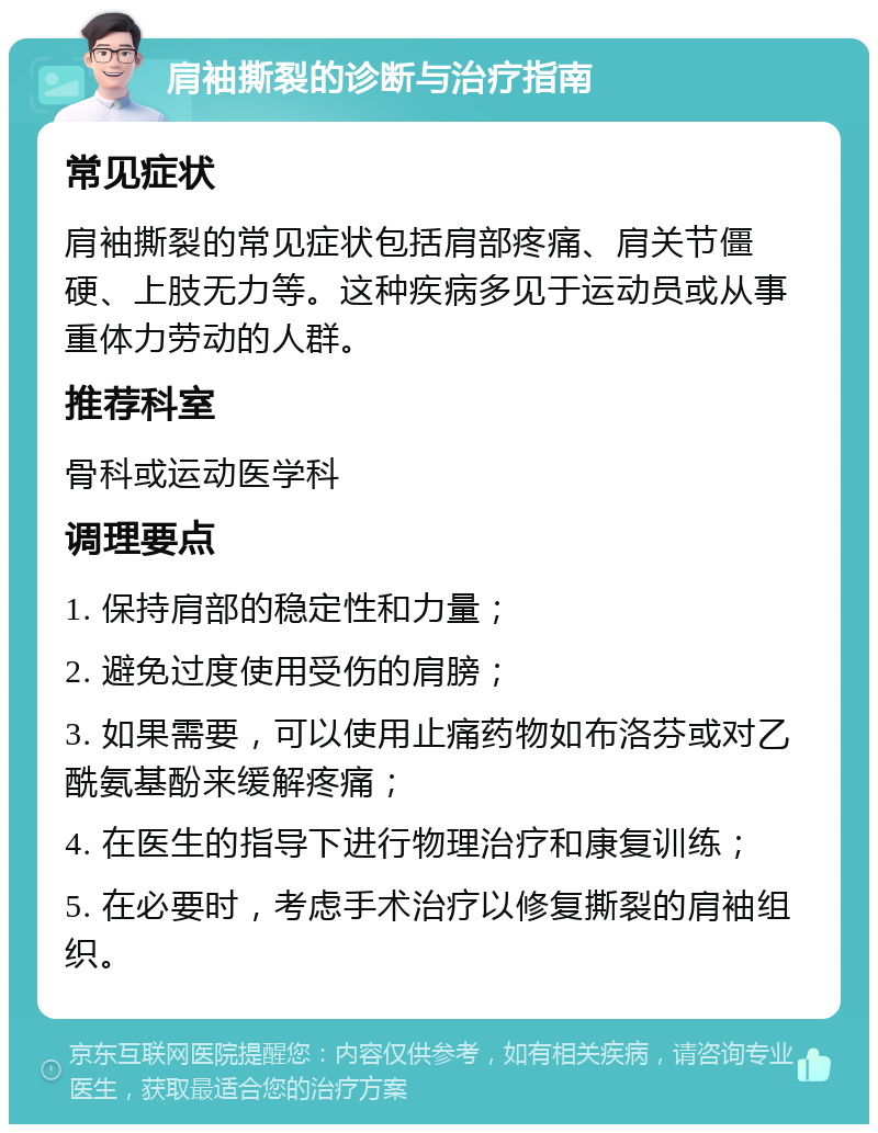 肩袖撕裂的诊断与治疗指南 常见症状 肩袖撕裂的常见症状包括肩部疼痛、肩关节僵硬、上肢无力等。这种疾病多见于运动员或从事重体力劳动的人群。 推荐科室 骨科或运动医学科 调理要点 1. 保持肩部的稳定性和力量； 2. 避免过度使用受伤的肩膀； 3. 如果需要，可以使用止痛药物如布洛芬或对乙酰氨基酚来缓解疼痛； 4. 在医生的指导下进行物理治疗和康复训练； 5. 在必要时，考虑手术治疗以修复撕裂的肩袖组织。