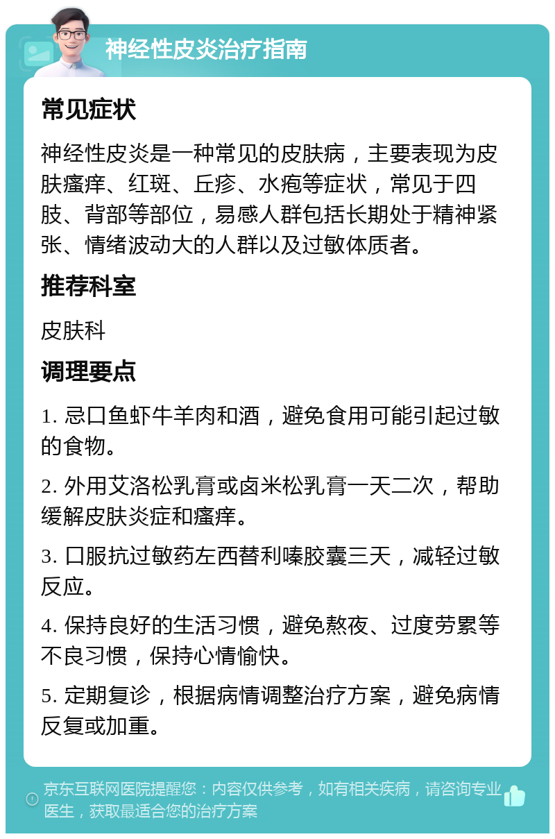 神经性皮炎治疗指南 常见症状 神经性皮炎是一种常见的皮肤病，主要表现为皮肤瘙痒、红斑、丘疹、水疱等症状，常见于四肢、背部等部位，易感人群包括长期处于精神紧张、情绪波动大的人群以及过敏体质者。 推荐科室 皮肤科 调理要点 1. 忌口鱼虾牛羊肉和酒，避免食用可能引起过敏的食物。 2. 外用艾洛松乳膏或卤米松乳膏一天二次，帮助缓解皮肤炎症和瘙痒。 3. 口服抗过敏药左西替利嗪胶囊三天，减轻过敏反应。 4. 保持良好的生活习惯，避免熬夜、过度劳累等不良习惯，保持心情愉快。 5. 定期复诊，根据病情调整治疗方案，避免病情反复或加重。