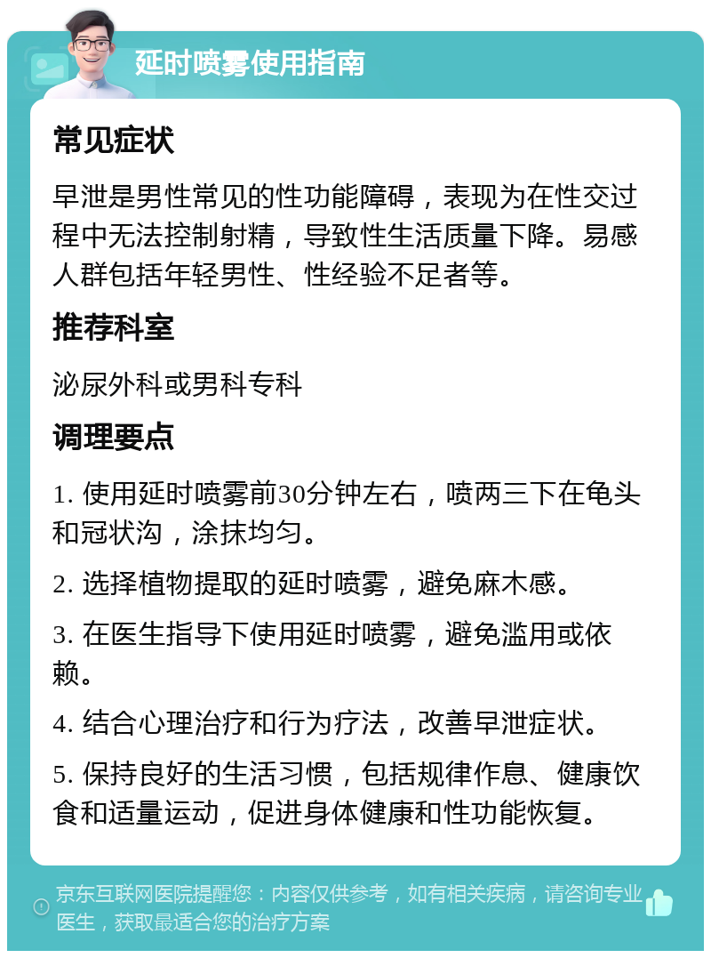 延时喷雾使用指南 常见症状 早泄是男性常见的性功能障碍，表现为在性交过程中无法控制射精，导致性生活质量下降。易感人群包括年轻男性、性经验不足者等。 推荐科室 泌尿外科或男科专科 调理要点 1. 使用延时喷雾前30分钟左右，喷两三下在龟头和冠状沟，涂抹均匀。 2. 选择植物提取的延时喷雾，避免麻木感。 3. 在医生指导下使用延时喷雾，避免滥用或依赖。 4. 结合心理治疗和行为疗法，改善早泄症状。 5. 保持良好的生活习惯，包括规律作息、健康饮食和适量运动，促进身体健康和性功能恢复。