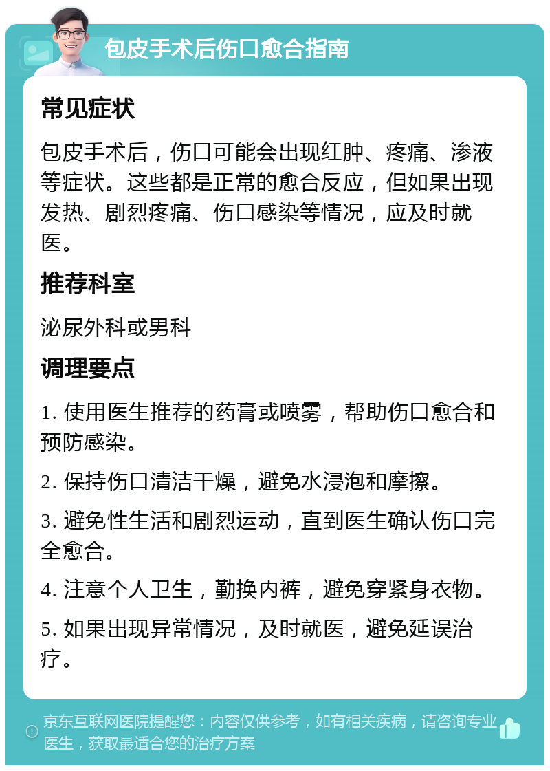 包皮手术后伤口愈合指南 常见症状 包皮手术后，伤口可能会出现红肿、疼痛、渗液等症状。这些都是正常的愈合反应，但如果出现发热、剧烈疼痛、伤口感染等情况，应及时就医。 推荐科室 泌尿外科或男科 调理要点 1. 使用医生推荐的药膏或喷雾，帮助伤口愈合和预防感染。 2. 保持伤口清洁干燥，避免水浸泡和摩擦。 3. 避免性生活和剧烈运动，直到医生确认伤口完全愈合。 4. 注意个人卫生，勤换内裤，避免穿紧身衣物。 5. 如果出现异常情况，及时就医，避免延误治疗。