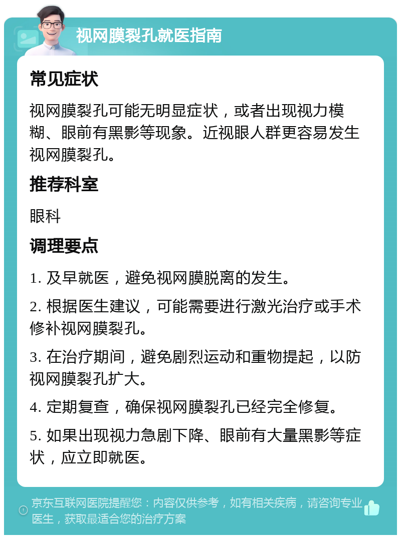 视网膜裂孔就医指南 常见症状 视网膜裂孔可能无明显症状，或者出现视力模糊、眼前有黑影等现象。近视眼人群更容易发生视网膜裂孔。 推荐科室 眼科 调理要点 1. 及早就医，避免视网膜脱离的发生。 2. 根据医生建议，可能需要进行激光治疗或手术修补视网膜裂孔。 3. 在治疗期间，避免剧烈运动和重物提起，以防视网膜裂孔扩大。 4. 定期复查，确保视网膜裂孔已经完全修复。 5. 如果出现视力急剧下降、眼前有大量黑影等症状，应立即就医。