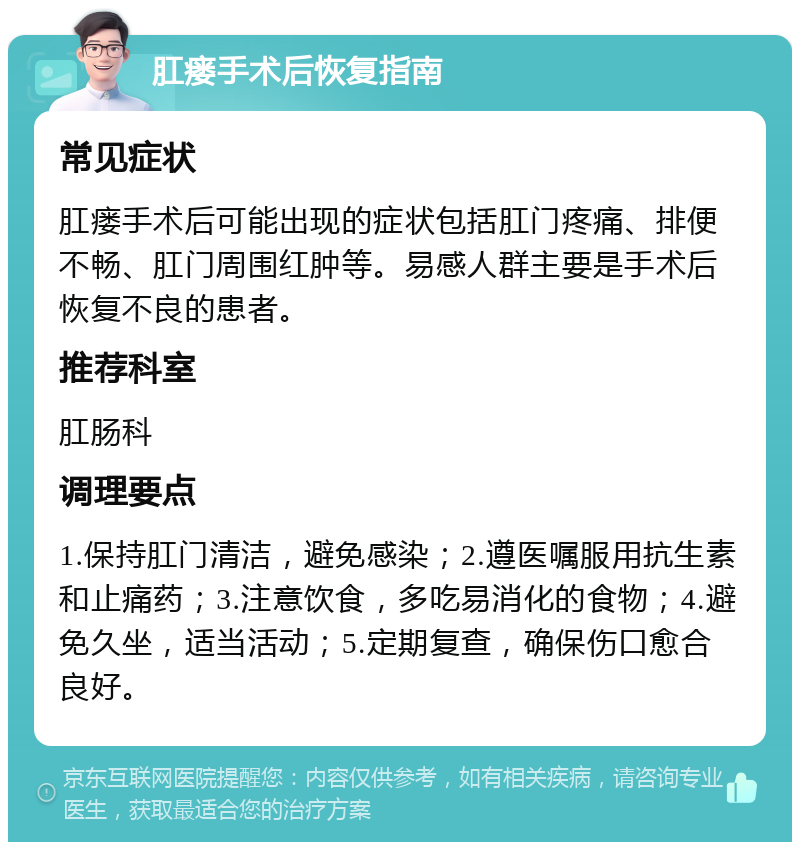 肛瘘手术后恢复指南 常见症状 肛瘘手术后可能出现的症状包括肛门疼痛、排便不畅、肛门周围红肿等。易感人群主要是手术后恢复不良的患者。 推荐科室 肛肠科 调理要点 1.保持肛门清洁，避免感染；2.遵医嘱服用抗生素和止痛药；3.注意饮食，多吃易消化的食物；4.避免久坐，适当活动；5.定期复查，确保伤口愈合良好。