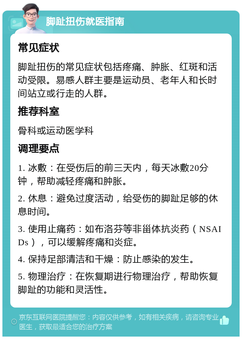 脚趾扭伤就医指南 常见症状 脚趾扭伤的常见症状包括疼痛、肿胀、红斑和活动受限。易感人群主要是运动员、老年人和长时间站立或行走的人群。 推荐科室 骨科或运动医学科 调理要点 1. 冰敷：在受伤后的前三天内，每天冰敷20分钟，帮助减轻疼痛和肿胀。 2. 休息：避免过度活动，给受伤的脚趾足够的休息时间。 3. 使用止痛药：如布洛芬等非甾体抗炎药（NSAIDs），可以缓解疼痛和炎症。 4. 保持足部清洁和干燥：防止感染的发生。 5. 物理治疗：在恢复期进行物理治疗，帮助恢复脚趾的功能和灵活性。