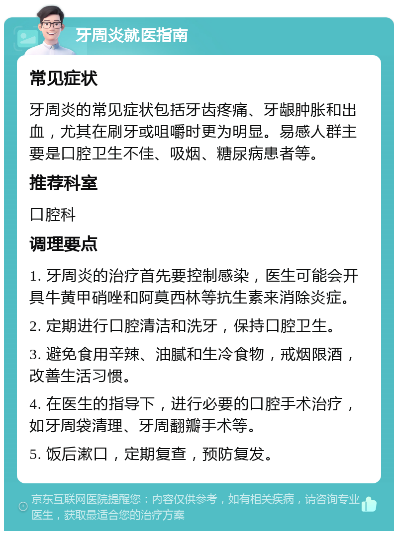 牙周炎就医指南 常见症状 牙周炎的常见症状包括牙齿疼痛、牙龈肿胀和出血，尤其在刷牙或咀嚼时更为明显。易感人群主要是口腔卫生不佳、吸烟、糖尿病患者等。 推荐科室 口腔科 调理要点 1. 牙周炎的治疗首先要控制感染，医生可能会开具牛黄甲硝唑和阿莫西林等抗生素来消除炎症。 2. 定期进行口腔清洁和洗牙，保持口腔卫生。 3. 避免食用辛辣、油腻和生冷食物，戒烟限酒，改善生活习惯。 4. 在医生的指导下，进行必要的口腔手术治疗，如牙周袋清理、牙周翻瓣手术等。 5. 饭后漱口，定期复查，预防复发。