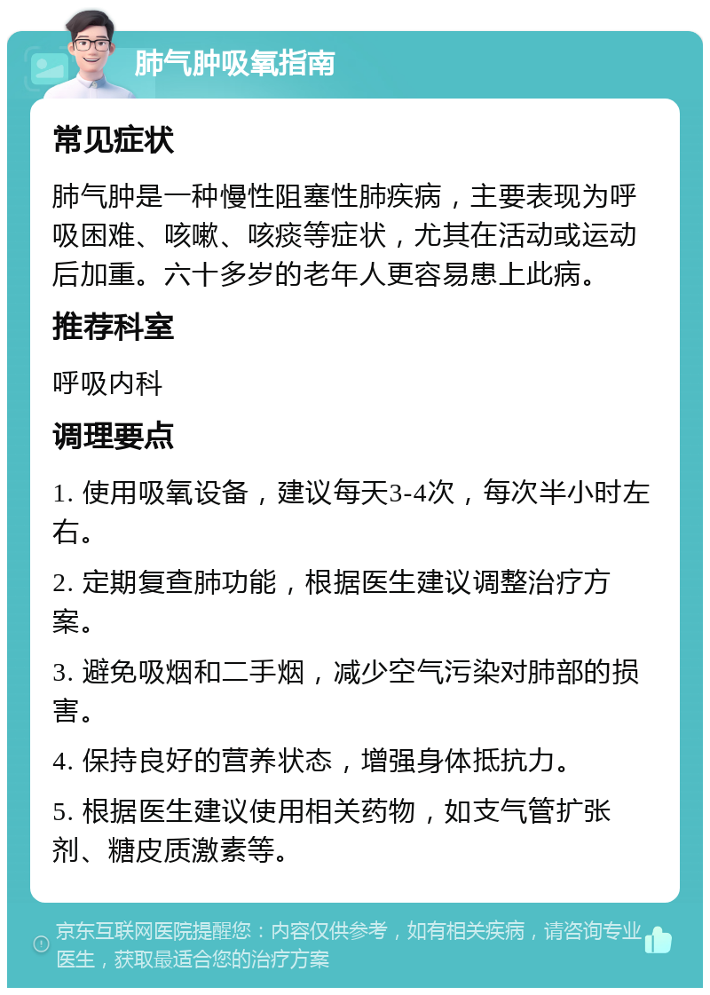 肺气肿吸氧指南 常见症状 肺气肿是一种慢性阻塞性肺疾病，主要表现为呼吸困难、咳嗽、咳痰等症状，尤其在活动或运动后加重。六十多岁的老年人更容易患上此病。 推荐科室 呼吸内科 调理要点 1. 使用吸氧设备，建议每天3-4次，每次半小时左右。 2. 定期复查肺功能，根据医生建议调整治疗方案。 3. 避免吸烟和二手烟，减少空气污染对肺部的损害。 4. 保持良好的营养状态，增强身体抵抗力。 5. 根据医生建议使用相关药物，如支气管扩张剂、糖皮质激素等。