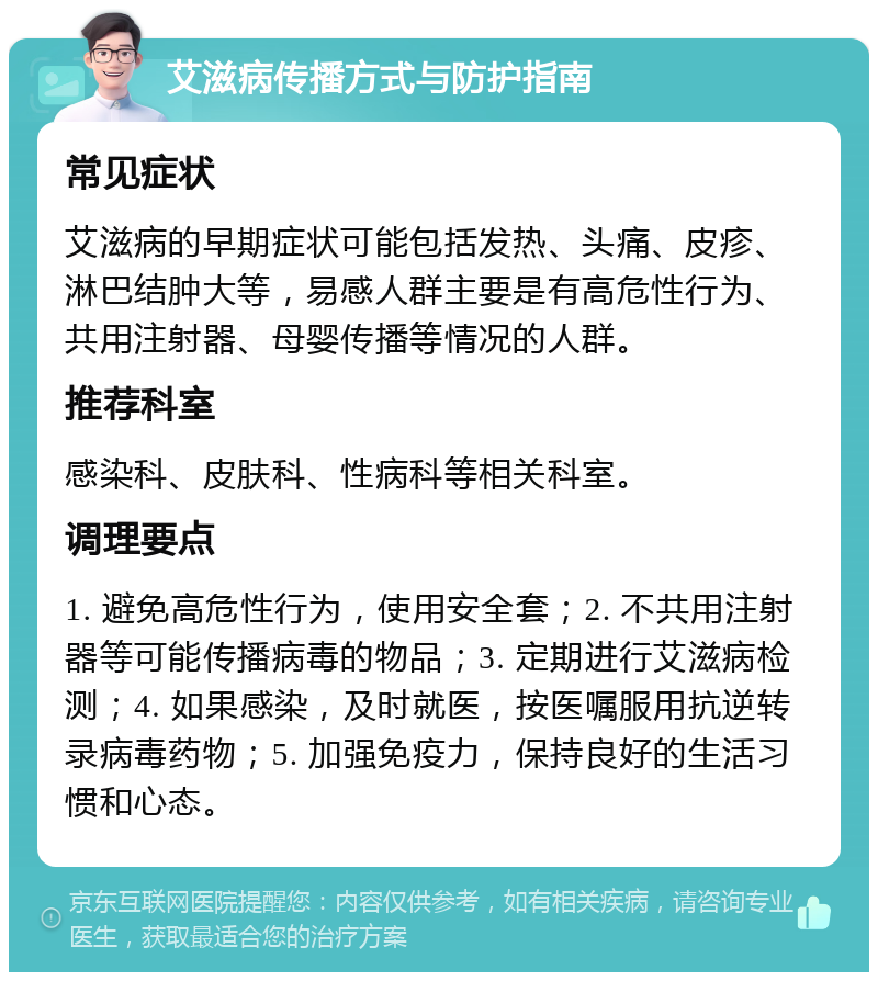 艾滋病传播方式与防护指南 常见症状 艾滋病的早期症状可能包括发热、头痛、皮疹、淋巴结肿大等，易感人群主要是有高危性行为、共用注射器、母婴传播等情况的人群。 推荐科室 感染科、皮肤科、性病科等相关科室。 调理要点 1. 避免高危性行为，使用安全套；2. 不共用注射器等可能传播病毒的物品；3. 定期进行艾滋病检测；4. 如果感染，及时就医，按医嘱服用抗逆转录病毒药物；5. 加强免疫力，保持良好的生活习惯和心态。