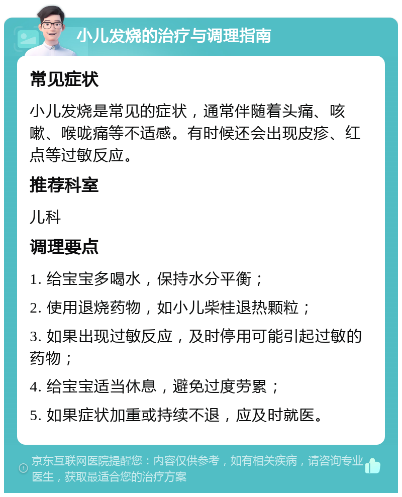 小儿发烧的治疗与调理指南 常见症状 小儿发烧是常见的症状，通常伴随着头痛、咳嗽、喉咙痛等不适感。有时候还会出现皮疹、红点等过敏反应。 推荐科室 儿科 调理要点 1. 给宝宝多喝水，保持水分平衡； 2. 使用退烧药物，如小儿柴桂退热颗粒； 3. 如果出现过敏反应，及时停用可能引起过敏的药物； 4. 给宝宝适当休息，避免过度劳累； 5. 如果症状加重或持续不退，应及时就医。