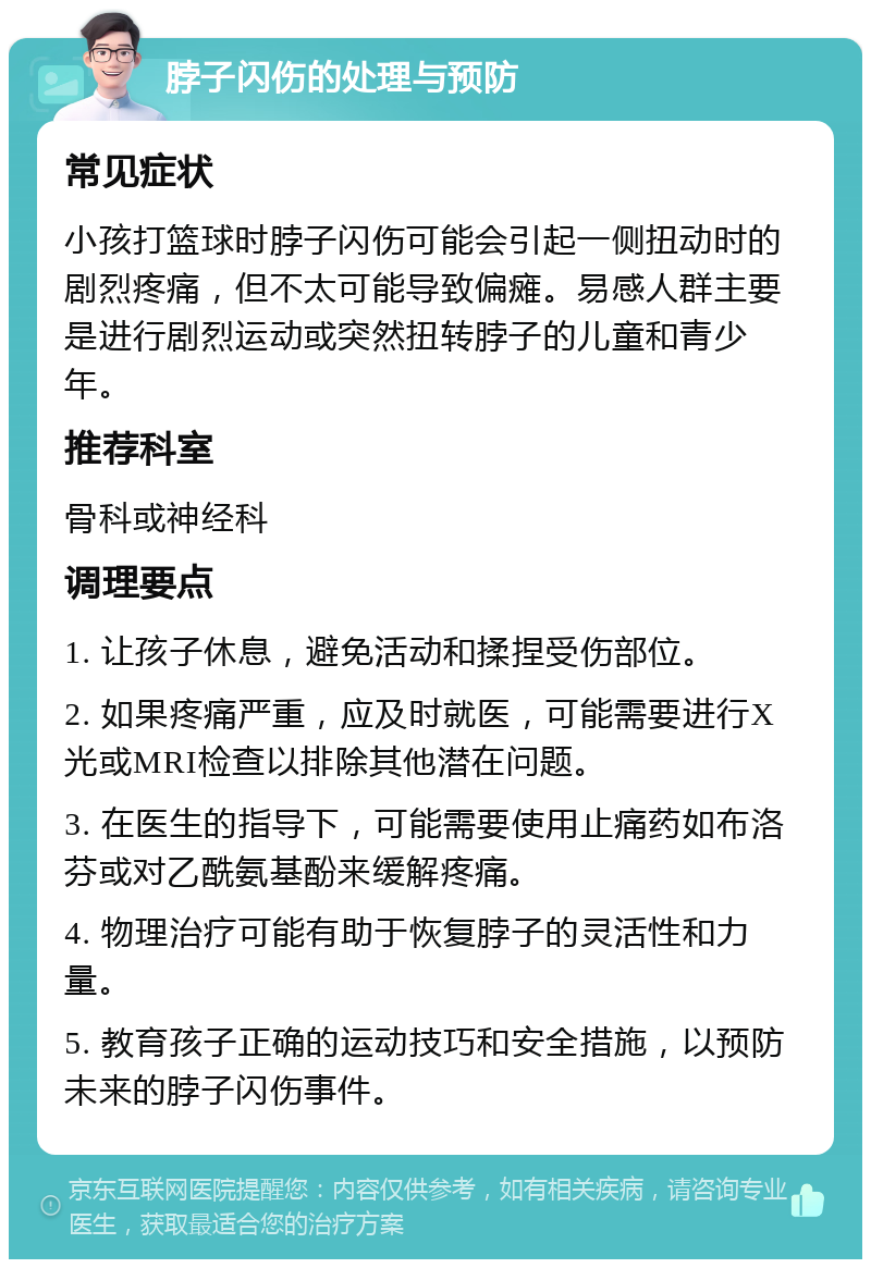 脖子闪伤的处理与预防 常见症状 小孩打篮球时脖子闪伤可能会引起一侧扭动时的剧烈疼痛，但不太可能导致偏瘫。易感人群主要是进行剧烈运动或突然扭转脖子的儿童和青少年。 推荐科室 骨科或神经科 调理要点 1. 让孩子休息，避免活动和揉捏受伤部位。 2. 如果疼痛严重，应及时就医，可能需要进行X光或MRI检查以排除其他潜在问题。 3. 在医生的指导下，可能需要使用止痛药如布洛芬或对乙酰氨基酚来缓解疼痛。 4. 物理治疗可能有助于恢复脖子的灵活性和力量。 5. 教育孩子正确的运动技巧和安全措施，以预防未来的脖子闪伤事件。