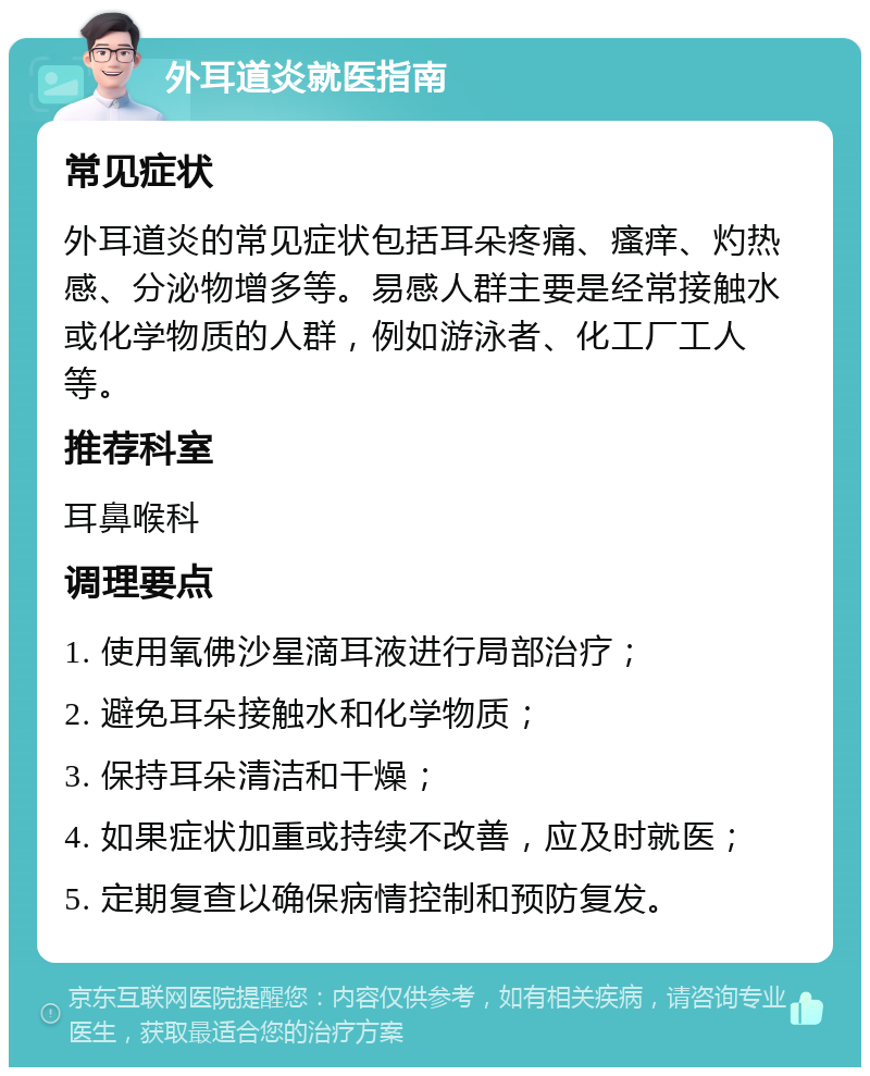 外耳道炎就医指南 常见症状 外耳道炎的常见症状包括耳朵疼痛、瘙痒、灼热感、分泌物增多等。易感人群主要是经常接触水或化学物质的人群，例如游泳者、化工厂工人等。 推荐科室 耳鼻喉科 调理要点 1. 使用氧佛沙星滴耳液进行局部治疗； 2. 避免耳朵接触水和化学物质； 3. 保持耳朵清洁和干燥； 4. 如果症状加重或持续不改善，应及时就医； 5. 定期复查以确保病情控制和预防复发。