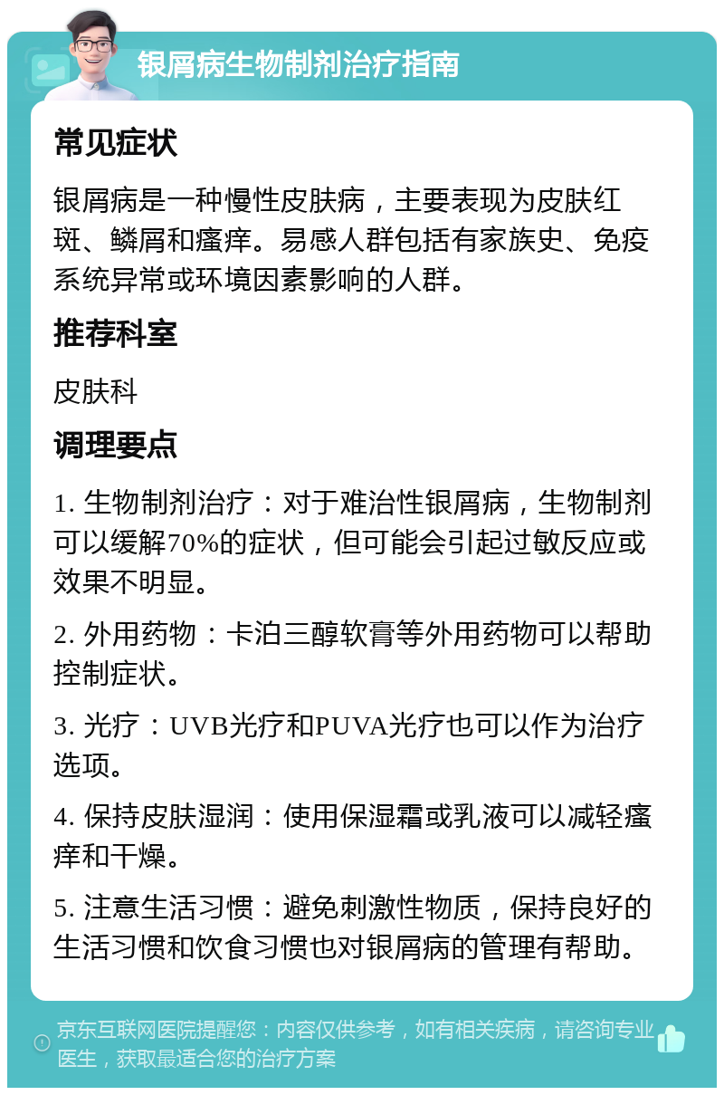 银屑病生物制剂治疗指南 常见症状 银屑病是一种慢性皮肤病，主要表现为皮肤红斑、鳞屑和瘙痒。易感人群包括有家族史、免疫系统异常或环境因素影响的人群。 推荐科室 皮肤科 调理要点 1. 生物制剂治疗：对于难治性银屑病，生物制剂可以缓解70%的症状，但可能会引起过敏反应或效果不明显。 2. 外用药物：卡泊三醇软膏等外用药物可以帮助控制症状。 3. 光疗：UVB光疗和PUVA光疗也可以作为治疗选项。 4. 保持皮肤湿润：使用保湿霜或乳液可以减轻瘙痒和干燥。 5. 注意生活习惯：避免刺激性物质，保持良好的生活习惯和饮食习惯也对银屑病的管理有帮助。